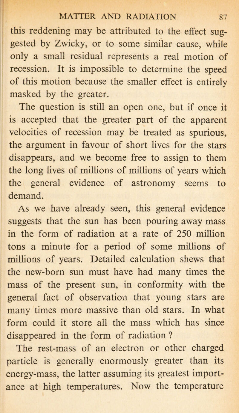this reddening may be attributed to the effect sug¬ gested by Zwicky, or to some similar cause, while only a small residual represents a real motion of recession. It is impossible to determine the speed of this motion because the smaller effect is entirely masked by the greater. The question is still an open one, but if once it is accepted that the greater part of the apparent velocities of recession may be treated as spurious, the argument in favour of short lives for the stars disappears, and we become free to assign to them the long lives of millions of millions of years which the general evidence of astronomy seems to demand. As we have already seen, this general evidence suggests that the sun has been pouring away mass in the form of radiation at a rate of 250 million tons a minute for a period of some millions of millions of years. Detailed calculation shews that the new-born sun must have had many times the mass of the present sun, in conformity with the general fact of observation that young stars are many times more massive than old stars. In what form could it store all the mass which has since disappeared in the form of radiation ? The rest-mass of an electron or other charged particle is generally enormously greater than its energy-mass, the latter assuming its greatest import¬ ance at high temperatures. Now the temperature