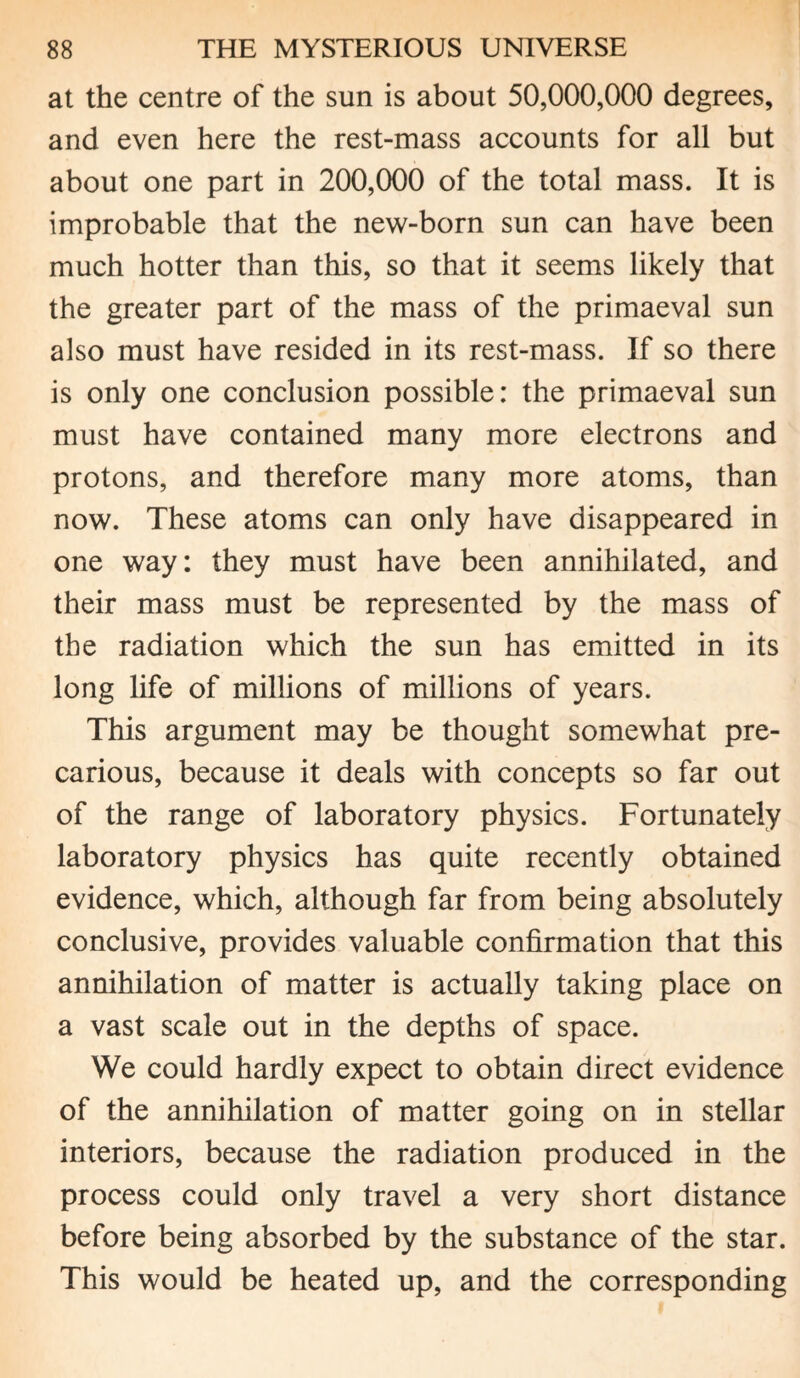 at the centre of the sun is about 50,000,000 degrees, and even here the rest-mass accounts for all but about one part in 200,000 of the total mass. It is improbable that the new-born sun can have been much hotter than this, so that it seems likely that the greater part of the mass of the primaeval sun also must have resided in its rest-mass. If so there is only one conclusion possible: the primaeval sun must have contained many more electrons and protons, and therefore many more atoms, than now. These atoms can only have disappeared in one way: they must have been annihilated, and their mass must be represented by the mass of the radiation which the sun has emitted in its long life of millions of millions of years. This argument may be thought somewhat pre¬ carious, because it deals with concepts so far out of the range of laboratory physics. Fortunately laboratory physics has quite recently obtained evidence, which, although far from being absolutely conclusive, provides valuable confirmation that this annihilation of matter is actually taking place on a vast scale out in the depths of space. We could hardly expect to obtain direct evidence of the annihilation of matter going on in stellar interiors, because the radiation produced in the process could only travel a very short distance before being absorbed by the substance of the star. This would be heated up, and the corresponding