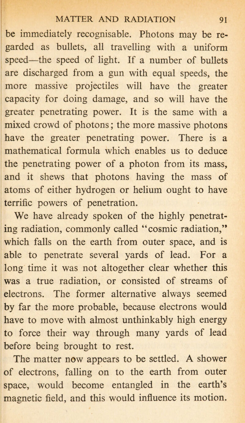 be immediately recognisable. Photons may be re¬ garded as bullets, all travelling with a uniform speed—the speed of light. If a number of bullets are discharged from a gun with equal speeds, the more massive projectiles will have the greater capacity for doing damage, and so will have the greater penetrating power. It is the same with a mixed crowd of photons; the more massive photons have the greater penetrating power. There is a mathematical formula which enables us to deduce the penetrating power of a photon from its mass, and it shews that photons having the mass of atoms of either hydrogen or helium ought to have terrific powers of penetration. We have already spoken of the highly penetrat¬ ing radiation, commonly called “cosmic radiation,” which falls on the earth from outer space, and is able to penetrate several yards of lead. For a long time it was not altogether clear whether this was a true radiation, or consisted of streams of electrons. The former alternative always seemed by far the more probable, because electrons would have to move with almost unthinkably high energy to force their way through many yards of lead before being brought to rest. The matter now appears to be settled. A shower of electrons, falling on to the earth from outer space, would become entangled in the earth’s magnetic field, and this would influence its motion.