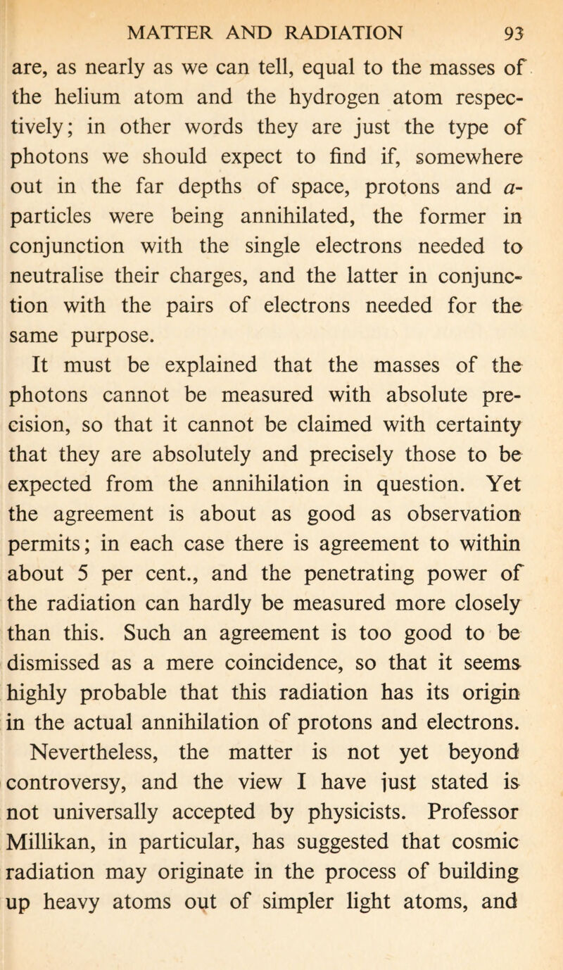 are, as nearly as we can tell, equal to the masses of the helium atom and the hydrogen atom respec¬ tively; in other words they are just the type of photons we should expect to find if, somewhere out in the far depths of space, protons and a- particles were being annihilated, the former in conjunction with the single electrons needed to neutralise their charges, and the latter in conjunc¬ tion with the pairs of electrons needed for the same purpose. It must be explained that the masses of the photons cannot be measured with absolute pre¬ cision, so that it cannot be claimed with certainty that they are absolutely and precisely those to be expected from the annihilation in question. Yet the agreement is about as good as observation permits; in each case there is agreement to within about 5 per cent., and the penetrating power of the radiation can hardly be measured more closely than this. Such an agreement is too good to be dismissed as a mere coincidence, so that it seems highly probable that this radiation has its origin in the actual annihilation of protons and electrons. Nevertheless, the matter is not yet beyond controversy, and the view I have just stated is not universally accepted by physicists. Professor Millikan, in particular, has suggested that cosmic radiation may originate in the process of building up heavy atoms out of simpler light atoms, and