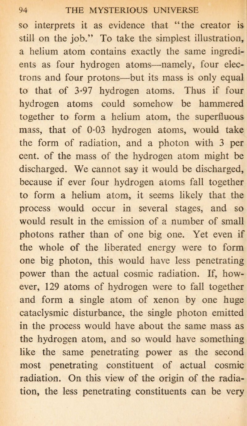 so interprets it as evidence that “the creator is still on the job.” To take the simplest illustration, a helium atom contains exactly the same ingredi¬ ents as four hydrogen atoms—namely, four elec¬ trons and four protons—but its mass is only equal to that of 3-97 hydrogen atoms. Thus if four hydrogen atoms could somehow be hammered together to form a helium atom, the superfluous mass, that of 0-03 hydrogen atoms, would take the form of radiation, and a photon with 3 per cent, of the mass of the hydrogen atom might be discharged. We cannot say it would be discharged, because if ever four hydrogen atoms fall together to form a helium atom, it seems likely that the process would occur in several stages, and so would result in the emission of a number of small photons rather than of one big one. Yet even if the whole of the liberated energy were to form one big photon, this would have less penetrating power than the actual cosmic radiation. If, how¬ ever, 129 atoms of hydrogen were to fall together and form a single atom of xenon by one huge cataclysmic disturbance, the single photon emitted in the process would have about the same mass as the hydrogen atom, and so would have something like the same penetrating power as the second most penetrating constituent of actual cosmic radiation. On this view of the origin of the radia¬ tion, the less penetrating constituents can be very