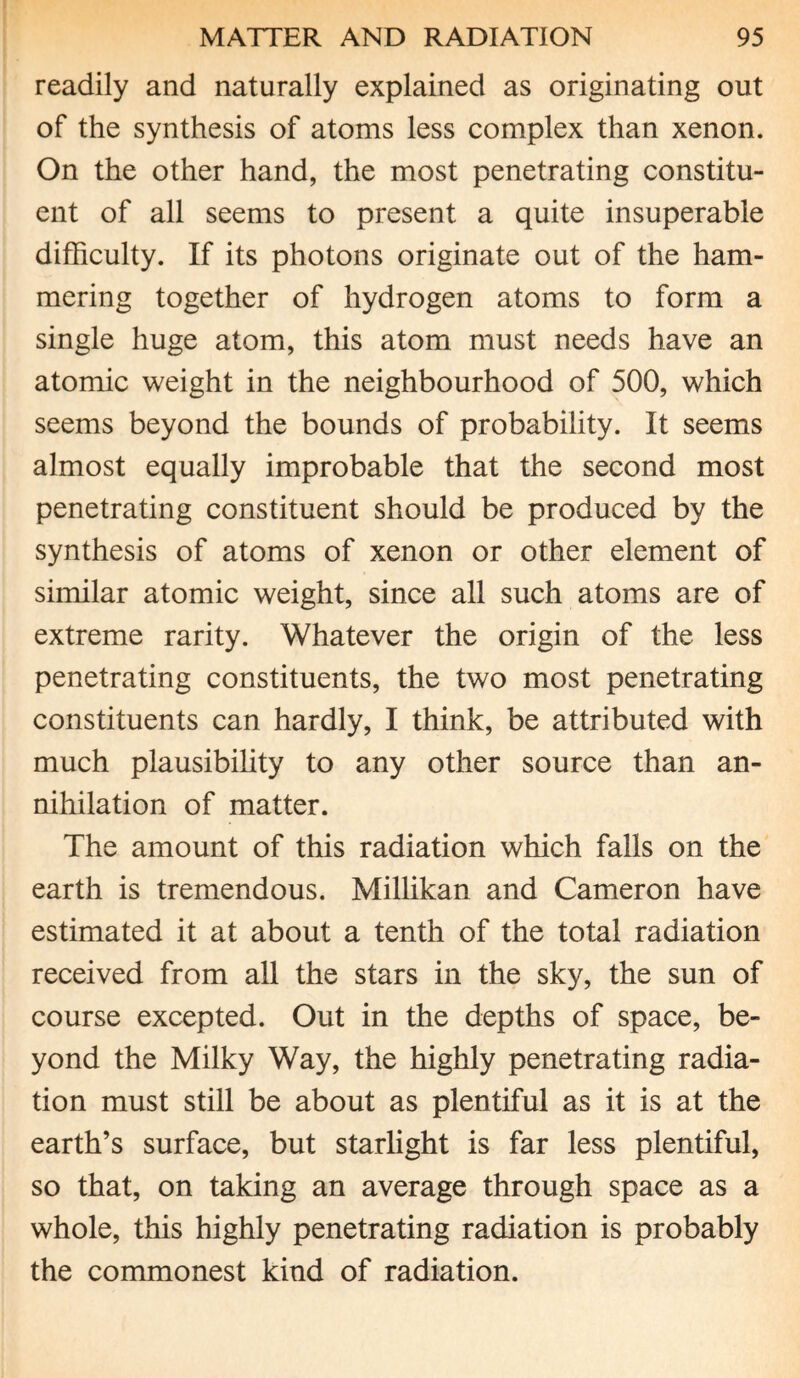 readily and naturally explained as originating out of the synthesis of atoms less complex than xenon. On the other hand, the most penetrating constitu¬ ent of all seems to present a quite insuperable difficulty. If its photons originate out of the ham¬ mering together of hydrogen atoms to form a single huge atom, this atom must needs have an atomic weight in the neighbourhood of 500, which seems beyond the bounds of probability. It seems almost equally improbable that the second most penetrating constituent should be produced by the synthesis of atoms of xenon or other element of similar atomic weight, since all such atoms are of extreme rarity. Whatever the origin of the less penetrating constituents, the two most penetrating constituents can hardly, I think, be attributed with much plausibility to any other source than an¬ nihilation of matter. The amount of this radiation which falls on the earth is tremendous. Millikan and Cameron have estimated it at about a tenth of the total radiation received from all the stars in the sky, the sun of course excepted. Out in the depths of space, be¬ yond the Milky Way, the highly penetrating radia¬ tion must still be about as plentiful as it is at the earth’s surface, but starlight is far less plentiful, so that, on taking an average through space as a whole, this highly penetrating radiation is probably the commonest kind of radiation.