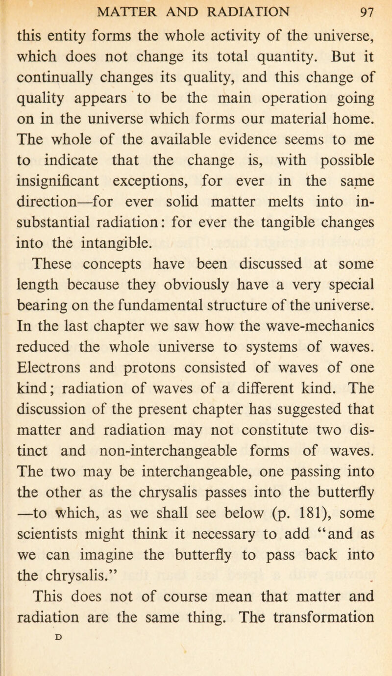 this entity forms the whole activity of the universe, which does not change its total quantity. But it continually changes its quality, and this change of quality appears to be the main operation going on in the universe which forms our material home. The whole of the available evidence seems to me to indicate that the change is, with possible insignificant exceptions, for ever in the same direction—for ever solid matter melts into in¬ substantial radiation: for ever the tangible changes into the intangible. These concepts have been discussed at some length because they obviously have a very special bearing on the fundamental structure of the universe. In the last chapter we saw how the wave-mechanics reduced the whole universe to systems of waves. Electrons and protons consisted of waves of one kind; radiation of waves of a different kind. The discussion of the present chapter has suggested that matter and radiation may not constitute two dis¬ tinct and non-interchangeable forms of waves. The two may be interchangeable, one passing into the other as the chrysalis passes into the butterfly —to which, as we shall see below (p. 181), some scientists might think it necessary to add “and as we can imagine the butterfly to pass back into the chrysalis.” This does not of course mean that matter and radiation are the same thing. The transformation