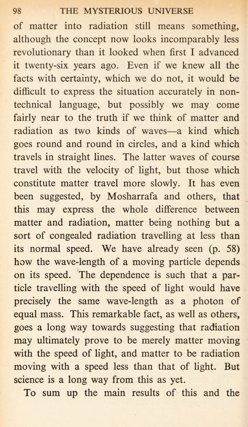 of matter into radiation still means something, although the concept now looks incomparably less revolutionary than it looked when first I advanced it twenty-six years ago. Even if we knew all the facts with certainty, which we do not, it would be difficult to express the situation accurately in non¬ technical language, but possibly we may come fairly near to the truth if we think of matter and radiation as two kinds of waves—a kind which goes round and round in circles, and a kind which travels in straight fines. The latter waves of course travel with the velocity of fight, but those which constitute matter travel more slowly. It has even been suggested, by Mosharrafa and others, that this may express the whole difference between matter and radiation, matter being nothing but a sort of congealed radiation travelling at less than its normal speed. We have already seen (p. 58) how the wave-length of a moving particle depends on its speed. The dependence is such that a par¬ ticle travelling with the speed of fight would have precisely the same wave-length as a photon of equal mass. This remarkable fact, as well as others, goes a long way towards suggesting that radiation may ultimately prove to be merely matter moving with the speed of fight, and matter to be radiation moving with a speed less than that of fight. But science is a long way from this as yet. To sum up the main results of this and the
