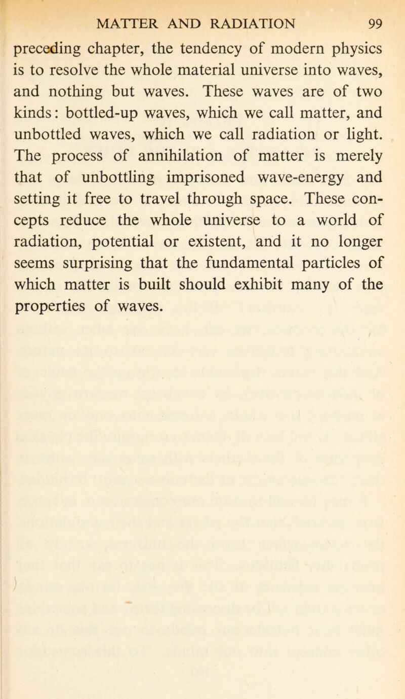 preceding chapter, the tendency of modern physics is to resolve the whole material universe into waves, and nothing but waves. These waves are of two kinds: bottled-up waves, which we call matter, and unbottled waves, which we call radiation or light. The process of annihilation of matter is merely that of unbottling imprisoned wave-energy and setting it free to travel through space. These con¬ cepts reduce the whole universe to a world of radiation, potential or existent, and it no longer seems surprising that the fundamental particles of which matter is built should exhibit many of the properties of waves.