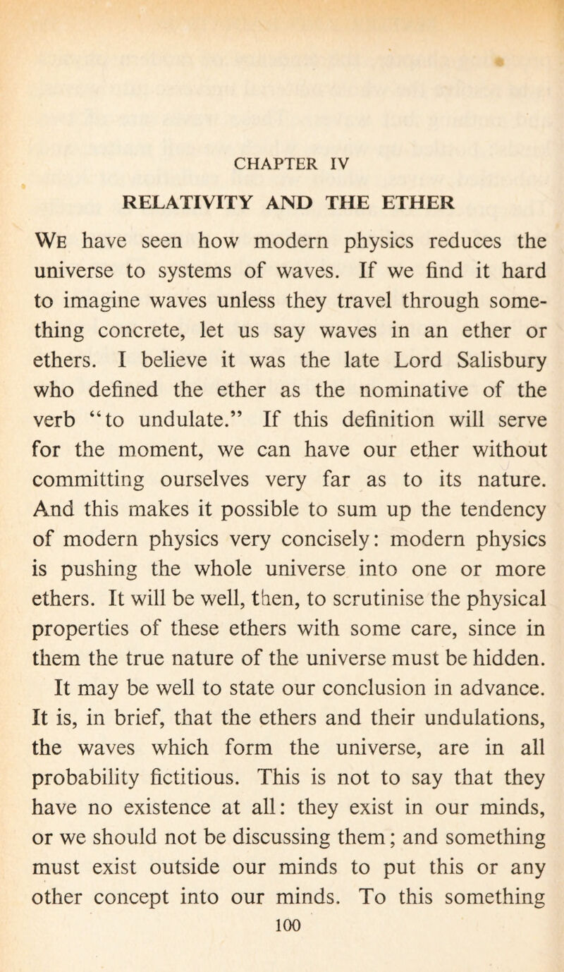 CHAPTER IV RELATIVITY AND THE ETHER We have seen how modem physics reduces the universe to systems of waves. If we find it hard to imagine waves unless they travel through some¬ thing concrete, let us say waves in an ether or ethers. I believe it was the late Lord Salisbury who defined the ether as the nominative of the verb “to undulate.” If this definition will serve for the moment, we can have our ether without committing ourselves very far as to its nature. And this makes it possible to sum up the tendency of modern physics very concisely: modern physics is pushing the whole universe into one or more ethers. It will be well, then, to scrutinise the physical properties of these ethers with some care, since in them the true nature of the universe must be hidden. It may be well to state our conclusion in advance. It is, in brief, that the ethers and their undulations, the waves which form the universe, are in all probability fictitious. This is not to say that they have no existence at all: they exist in our minds, or we should not be discussing them; and something must exist outside our minds to put this or any other concept into our minds. To this something