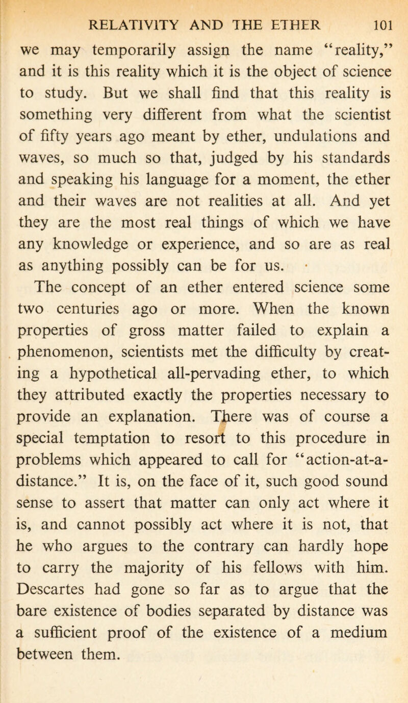 we may temporarily assign the name “reality,” and it is this reality which it is the object of science to study. But we shall find that this reality is something very different from what the scientist of fifty years ago meant by ether, undulations and waves, so much so that, judged by his standards and speaking his language for a moment, the ether and their waves are not realities at all. And yet they are the most real things of which we have any knowledge or experience, and so are as real as anything possibly can be for us. The concept of an ether entered science some two centuries ago or more. When the known properties of gross matter failed to explain a phenomenon, scientists met the difficulty by creat¬ ing a hypothetical all-pervading ether, to which they attributed exactly the properties necessary to provide an explanation. There was of course a special temptation to resort to this procedure in problems which appeared to call for “action-at-a- distance.” It is, on the face of it, such good sound sense to assert that matter can only act where it is, and cannot possibly act where it is not, that he who argues to the contrary can hardly hope to carry the majority of his fellows with him. Descartes had gone so far as to argue that the bare existence of bodies separated by distance was a sufficient proof of the existence of a medium between them.