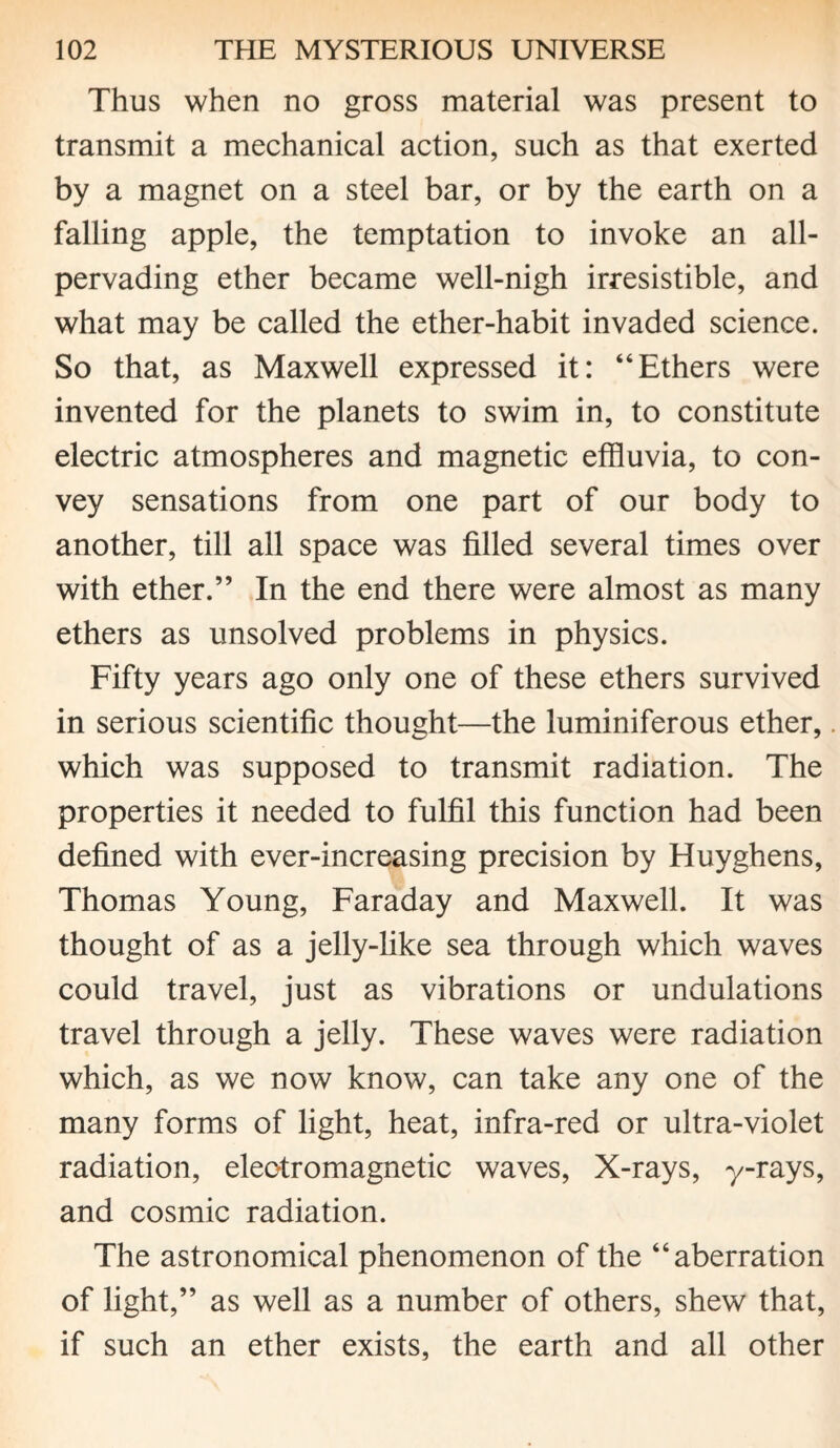 Thus when no gross material was present to transmit a mechanical action, such as that exerted by a magnet on a steel bar, or by the earth on a falling apple, the temptation to invoke an all- pervading ether became well-nigh irresistible, and what may be called the ether-habit invaded science. So that, as Maxwell expressed it: “Ethers were invented for the planets to swim in, to constitute electric atmospheres and magnetic effluvia, to con¬ vey sensations from one part of our body to another, till all space was filled several times over with ether.” In the end there were almost as many ethers as unsolved problems in physics. Fifty years ago only one of these ethers survived in serious scientific thought—the luminiferous ether,. which was supposed to transmit radiation. The properties it needed to fulfil this function had been defined with ever-increasing precision by Huyghens, Thomas Young, Faraday and Maxwell. It was thought of as a jelly-like sea through which waves could travel, just as vibrations or undulations travel through a jelly. These waves were radiation which, as we now know, can take any one of the many forms of light, heat, infra-red or ultra-violet radiation, electromagnetic waves, X-rays, y-rays, and cosmic radiation. The astronomical phenomenon of the “aberration of light,” as well as a number of others, shew that, if such an ether exists, the earth and all other