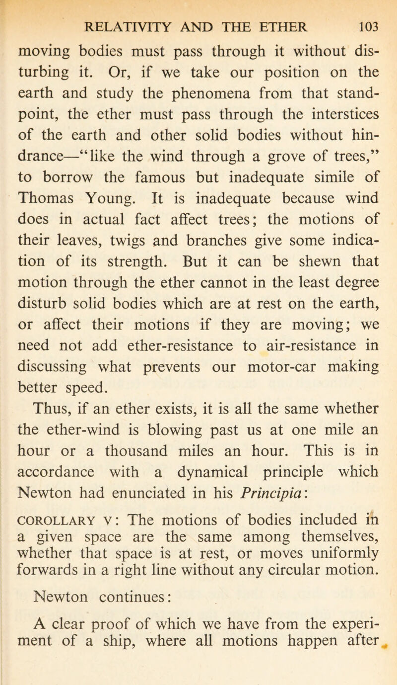 moving bodies must pass through it without dis¬ turbing it. Or, if we take our position on the earth and study the phenomena from that stand¬ point, the ether must pass through the interstices of the earth and other solid bodies without hin¬ drance—“like the wind through a grove of trees,” to borrow the famous but inadequate simile of Thomas Young. It is inadequate because wind does in actual fact affect trees; the motions of their leaves, twigs and branches give some indica¬ tion of its strength. But it can be shewn that motion through the ether cannot in the least degree disturb solid bodies which are at rest on the earth, or affect their motions if they are moving; we need not add ether-resistance to air-resistance in discussing what prevents our motor-car making better speed. Thus, if an ether exists, it is all the same whether the ether-wind is blowing past us at one mile an hour or a thousand miles an hour. This is in accordance with a dynamical principle which Newton had enunciated in his Principia: corollary v: The motions of bodies included in a given space are the same among themselves, whether that space is at rest, or moves uniformly forwards in a right line without any circular motion. Newton continues: A clear proof of which we have from the experi¬ ment of a ship, where all motions happen after