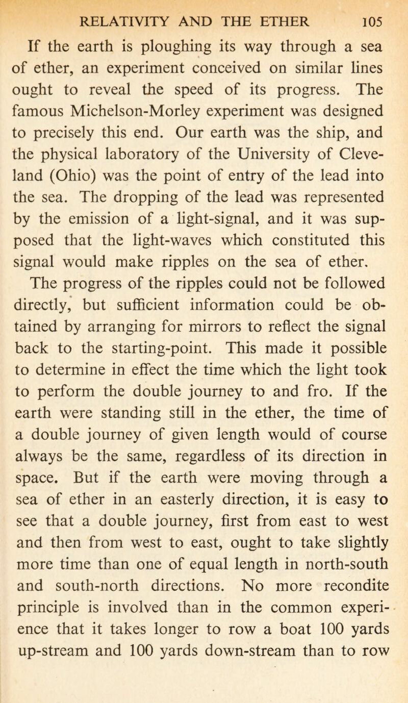 If the earth is ploughing its way through a sea of ether, an experiment conceived on similar lines ought to reveal the speed of its progress. The famous Michelson-Morley experiment was designed to precisely this end. Our earth was the ship, and the physical laboratory of the University of Cleve¬ land (Ohio) was the point of entry of the lead into the sea. The dropping of the lead was represented by the emission of a light-signal, and it was sup¬ posed that the light-waves which constituted this signal would make ripples on the sea of ether. The progress of the ripples could not be followed directly, but sufficient information could be ob¬ tained by arranging for mirrors to reflect the signal back to the starting-point. This made it possible to determine in effect the time which the light took to perform the double journey to and fro. If the earth were standing still in the ether, the time of a double journey of given length would of course always be the same, regardless of its direction in space. But if the earth were moving through a sea of ether in an easterly direction, it is easy to see that a double journey, first from east to west and then from west to east, ought to take slightly more time than one of equal length in north-south and south-north directions. No more recondite principle is involved than in the common experi¬ ence that it takes longer to row a boat 100 yards up-stream and 100 yards down-stream than to row