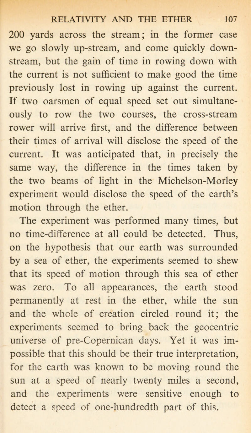 200 yards across the stream; in the former case we go slowly up-stream, and come quickly down¬ stream, but the gain of time in rowing down with the current is not sufficient to make good the time previously lost in rowing up against the current. If two oarsmen of equal speed set out simultane¬ ously to row the two courses, the cross-stream rower will arrive first, and the difference between their times of arrival will disclose the speed of the current. It was anticipated that, in precisely the same way, the difference in the times taken by the two beams of light in the Michelson-Morley experiment would disclose the speed of the earth’s motion through the ether. The experiment was performed many times, but no time-difference at all could be detected. Thus, on the hypothesis that our earth was surrounded by a sea of ether, the experiments seemed to shew that its speed of motion through this sea of ether was zero. To all appearances, the earth stood permanently at rest in the ether, while the sun and the whole of creation circled round it; the experiments seemed to bring back the geocentric universe of pre-Copernican days. Yet it was im¬ possible that this should be their true interpretation, for the earth was known to be moving round the sun at a speed of nearly twenty miles a second, and the experiments were sensitive enough to detect a speed of one-hundredth part of this.