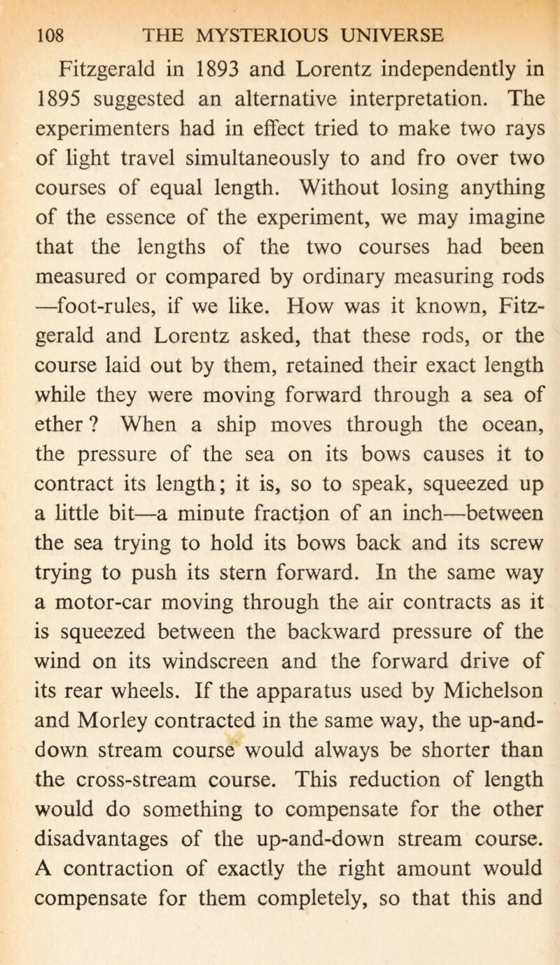 Fitzgerald in 1893 and Lorentz independently in 1895 suggested an alternative interpretation. The experimenters had in effect tried to make two rays of light travel simultaneously to and fro over two courses of equal length. Without losing anything of the essence of the experiment, we may imagine that the lengths of the two courses had been measured or compared by ordinary measuring rods —foot-rules, if we like. How was it known, Fitz¬ gerald and Lorentz asked, that these rods, or the course laid out by them, retained their exact length while they were moving forward through a sea of ether ? When a ship moves through the ocean, the pressure of the sea on its bows causes it to contract its length; it is, so to speak, squeezed up a little bit—a minute fraction of an inch—between the sea trying to hold its bows back and its screw trying to push its stern forward. In the same way a motor-car moving through the air contracts as it is squeezed between the backward pressure of the wind on its windscreen and the forward drive of its rear wheels. If the apparatus used by Michelson and Morley contracted in the same way, the up-and- down stream course would always be shorter than the cross-stream course. This reduction of length would do something to compensate for the other disadvantages of the up-and-down stream course. A contraction of exactly the right amount would compensate for them completely, so that this and