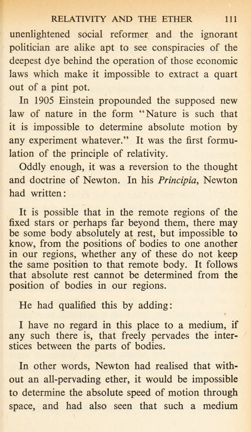 unenlightened social reformer and the ignorant politician are alike apt to see conspiracies of the deepest dye behind the operation of those economic laws which make it impossible to extract a quart out of a pint pot. In 1905 Einstein propounded the supposed new law of nature in the form “Nature is such that it is impossible to determine absolute motion by any experiment whatever.” It was the first formu¬ lation of the principle of relativity. Oddly enough, it was a reversion to the thought and doctrine of Newton. In his Principia, Newton had written: It is possible that in the remote regions of the fixed stars or perhaps far beyond them, there may be some body absolutely at rest, but impossible to know, from the positions of bodies to one another in our regions, whether any of these do not keep the same position to that remote body. It follows that absolute rest cannot be determined from the position of bodies in our regions. He had qualified this by adding: I have no regard in this place to a medium, if any such there is, that freely pervades the inter¬ stices between the parts of bodies. In other words, Newton had realised that with¬ out an all-pervading ether, it would be impossible to determine the absolute speed of motion through space, and had also seen that such a medium