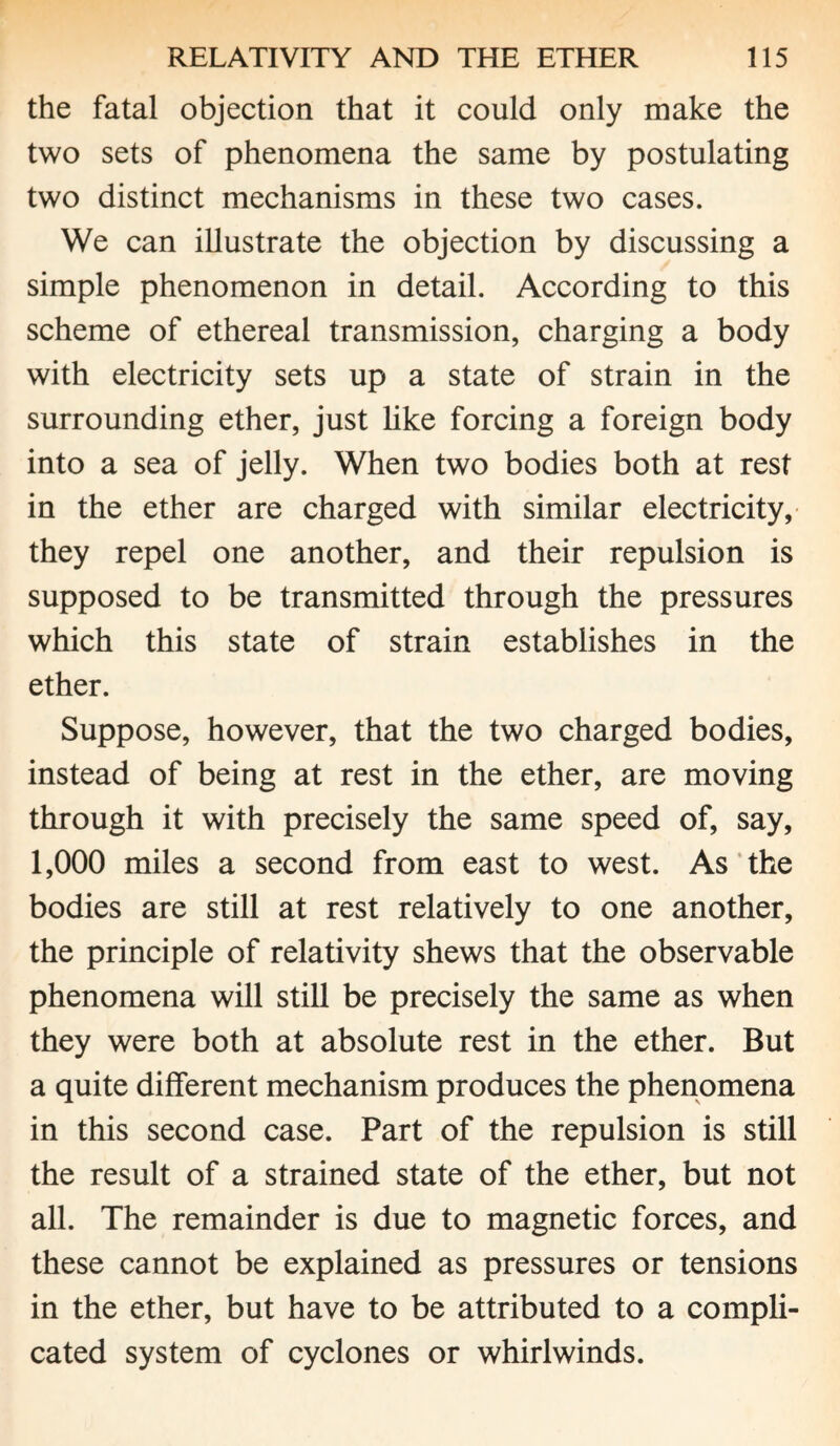 the fatal objection that it could only make the two sets of phenomena the same by postulating two distinct mechanisms in these two cases. We can illustrate the objection by discussing a simple phenomenon in detail. According to this scheme of ethereal transmission, charging a body with electricity sets up a state of strain in the surrounding ether, just like forcing a foreign body into a sea of jelly. When two bodies both at rest in the ether are charged with similar electricity, they repel one another, and their repulsion is supposed to be transmitted through the pressures which this state of strain establishes in the ether. Suppose, however, that the two charged bodies, instead of being at rest in the ether, are moving through it with precisely the same speed of, say, 1,000 miles a second from east to west. As the bodies are still at rest relatively to one another, the principle of relativity shews that the observable phenomena will still be precisely the same as when they were both at absolute rest in the ether. But a quite different mechanism produces the phenomena in this second case. Part of the repulsion is still the result of a strained state of the ether, but not all. The remainder is due to magnetic forces, and these cannot be explained as pressures or tensions in the ether, but have to be attributed to a compli¬ cated system of cyclones or whirlwinds.