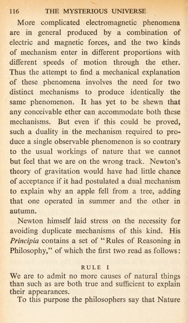 More complicated electromagnetic phenomena are in general produced by a combination of electric and magnetic forces, and the two kinds of mechanism enter in different proportions with different speeds of motion through the ether. Thus the attempt to find a mechanical explanation of these phenomena involves the need for two distinct mechanisms to produce identically the same phenomenon. It has yet to be shewn that any conceivable ether can accommodate both these mechanisms. But even if this could be proved, such a duality in the mechanism required to pro¬ duce a single observable phenomenon is so contrary to the usual workings of nature that we cannot but feel that we are on the wrong track. Newton’s theory of gravitation would have had little chance of acceptance if it had postulated a dual mechanism to explain why an apple fell from a tree, adding that one operated in summer and the other in autumn. Newton himself laid stress on the necessity for avoiding duplicate mechanisms of this kind. His Principia contains a set of “Rules of Reasoning in Philosophy,” of which the first two read as follows: RULE I We are to admit no more causes of natural things than such as are both true and sufficient to explain their appearances. To this purpose the philosophers say that Nature