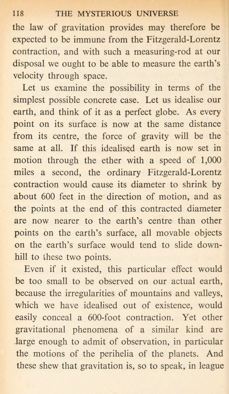 the law of gravitation provides may therefore be expected to be immune from the Fitzgerald-Lorentz contraction, and with such a measuring-rod at our disposal we ought to be able to measure the earth’s velocity through space. Let us examine the possibility in terms of the simplest possible concrete case. Let us idealise our earth, and think of it as a perfect globe. As every point on its surface is now at the same distance from its centre, the force of gravity will be the same at all. If this idealised earth is now set in motion through the ether with a speed of 1,000 miles a second, the ordinary Fitzgerald-Lorentz contraction would cause its diameter to shrink by about 600 feet in the direction of motion, and as the points at the end of this contracted diameter are now nearer to the earth’s centre than other points on the earth’s surface, all movable objects on the earth’s surface would tend to slide down¬ hill to these two points. Even if it existed, this particular effect would be too small to be observed on our actual earth, because the irregularities of mountains and valleys, which we have idealised out of existence, would easily conceal a 600-foot contraction. Yet other gravitational phenomena of a similar kind are large enough to admit of observation, in particular the motions of the perihelia of the planets. And these shew that gravitation is, so to speak, in league