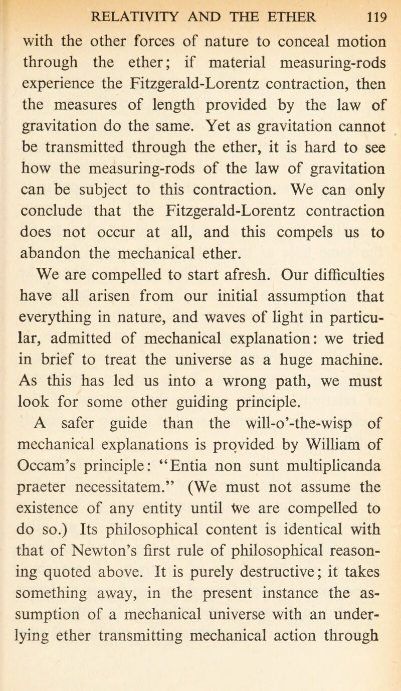with the other forces of nature to conceal motion through the ether; if material measuring-rods experience the Fitzgerald-Lorentz contraction, then the measures of length provided by the law of gravitation do the same. Yet as gravitation cannot be transmitted through the ether, it is hard to see how the measuring-rods of the law of gravitation can be subject to this contraction. We can only conclude that the Fitzgerald-Lorentz contraction does not occur at all, and this compels us to abandon the mechanical ether. We are compelled to start afresh. Our difficulties have all arisen from our initial assumption that everything in nature, and waves of light in particu¬ lar, admitted of mechanical explanation: we tried in brief to treat the universe as a huge machine. As this has led us into a wrong path, we must look for some other guiding principle. A safer guide than the will-o’-the-wisp of mechanical explanations is provided by William of Occam’s principle: “Entia non sunt multiplicanda praeter necessitatem.” (We must not assume the existence of any entity until tve are compelled to do so.) Its philosophical content is identical with that of Newton’s first rule of philosophical reason¬ ing quoted above. It is purely destructive; it takes something away, in the present instance the as¬ sumption of a mechanical universe with an under¬ lying ether transmitting mechanical action through