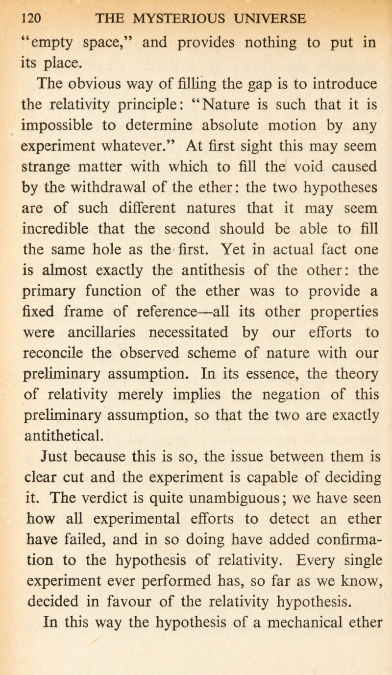 “empty space,” and provides nothing to put in its place. The obvious way of filling the gap is to introduce the relativity principle: “Nature is such that it is impossible to determine absolute motion by any experiment whatever.” At first sight this may seem strange matter with which to fill the void caused by the withdrawal of the ether: the two hypotheses are of such different natures that it may seem incredible that the second should be able to fill the same hole as the first. Yet in actual fact one is almost exactly the antithesis of the other: the primary function of the ether was to provide a fixed frame of reference—all its other properties were ancillaries necessitated by our efforts to reconcile the observed scheme of nature with our preliminary assumption. In its essence, the theory of relativity merely implies the negation of this preliminary assumption, so that the two are exactly antithetical. Just because this is so, the issue between them is clear cut and the experiment is capable of deciding it. The verdict is quite unambiguous; we have seen how all experimental efforts to detect an ether have failed, and in so doing have added confirma¬ tion to the hypothesis of relativity. Every single experiment ever performed has, so far as we know, decided in favour of the relativity hypothesis. In this way the hypothesis of a mechanical ether