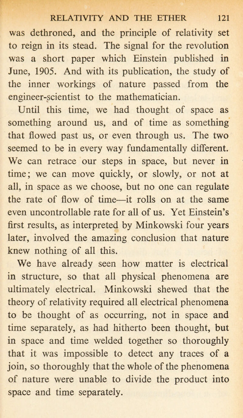 was dethroned, and the principle of relativity set to reign in its stead. The signal for the revolution was a short paper which Einstein published in June, 1905. And with its publication, the study of the inner workings of nature passed from the engineer-scientist to the mathematician. Until this time, we had thought of space as something around us, and of time as something that flowed past us, or even through us. The two seemed to be in every way fundamentally different. We can retrace our steps in space, but never in time; we can move quickly, or slowly, or not at all, in space as we choose, but no one can regulate the rate of flow of time—it rolls on at the same even uncontrollable rate for all of us. Yet Einstein’s first results, as interpreted by Minkowski four years later, involved the amazing conclusion that nature knew nothing of all this. We have already seen how matter is electrical in structure, so that all physical phenomena are ultimately electrical. Minkowski shewed that the theory of relativity required all electrical phenomena to be thought of as occurring, not in space and time separately, as had hitherto been thought, but in space and time welded together so thoroughly that it was impossible to detect any traces of a join, so thoroughly that the whole of the phenomena of nature were unable to divide the product into space and time separately.