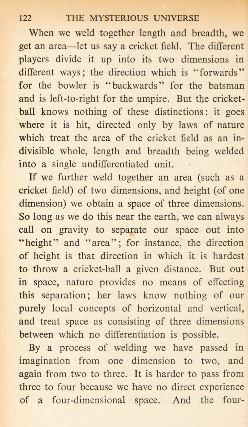 When we weld together length and breadth, we get an area—let us say a cricket field. The different players divide it up into its two dimensions in different ways; the direction which is “forwards” for the bowler is “backwards” for the batsman and is left-to-right for the umpire. But the cricket- ball knows nothing of these distinctions: it goes where it is hit, directed only by laws of nature which treat the area of the cricket field as an in¬ divisible whole, length and breadth being welded into a single undifferentiated unit. If we further weld together an area (such as a cricket field) of two dimensions, and height (of one dimension) we obtain a space of three dimensions. So long as we do this near the earth, we can always call on gravity to separate our space out into “height” and “area”; for instance, the direction of height is that direction in which it is hardest to throw a cricket-ball a given distance. But out in space, nature provides no means of effecting this separation; her laws know nothing of our purely local concepts of horizontal and vertical, and treat space as consisting of three dimensions between which no differentiation is possible. By a process of welding we have passed in imagination from one dimension to two, and again from two to three. It is harder to pass from three to four because we have no direct experience of a four-dimensional space. And the four-