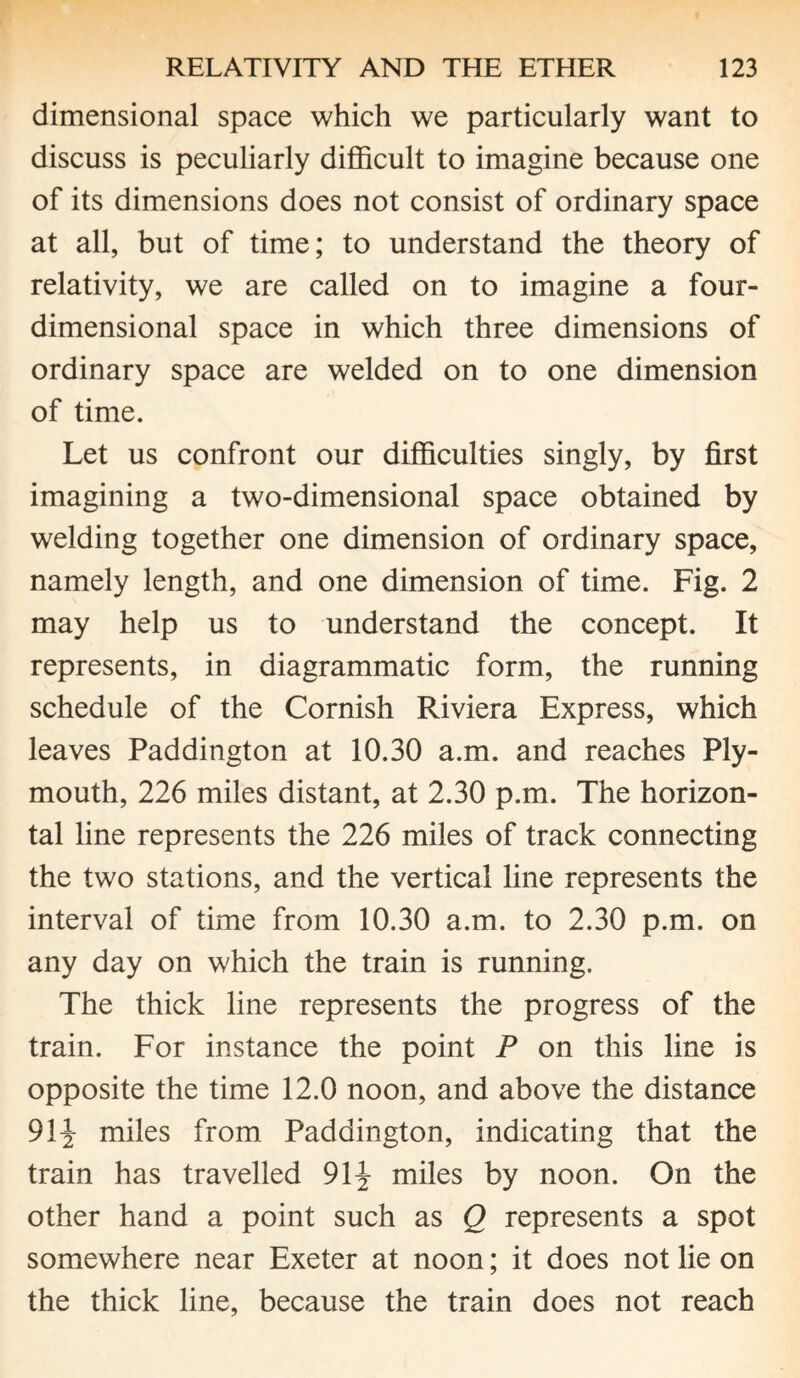 dimensional space which we particularly want to discuss is peculiarly difficult to imagine because one of its dimensions does not consist of ordinary space at all, but of time; to understand the theory of relativity, we are called on to imagine a four¬ dimensional space in which three dimensions of ordinary space are welded on to one dimension of time. Let us confront our difficulties singly, by first imagining a two-dimensional space obtained by welding together one dimension of ordinary space, namely length, and one dimension of time. Fig. 2 may help us to understand the concept. It represents, in diagrammatic form, the running schedule of the Cornish Riviera Express, which leaves Paddington at 10.30 a.m. and reaches Ply¬ mouth, 226 miles distant, at 2.30 p.m. The horizon¬ tal line represents the 226 miles of track connecting the two stations, and the vertical line represents the interval of time from 10.30 a.m. to 2.30 p.m. on any day on which the train is running. The thick line represents the progress of the train. For instance the point P on this line is opposite the time 12.0 noon, and above the distance 91J miles from Paddington, indicating that the train has travelled 91J miles by noon. On the other hand a point such as Q represents a spot somewhere near Exeter at noon; it does not lie on the thick line, because the train does not reach