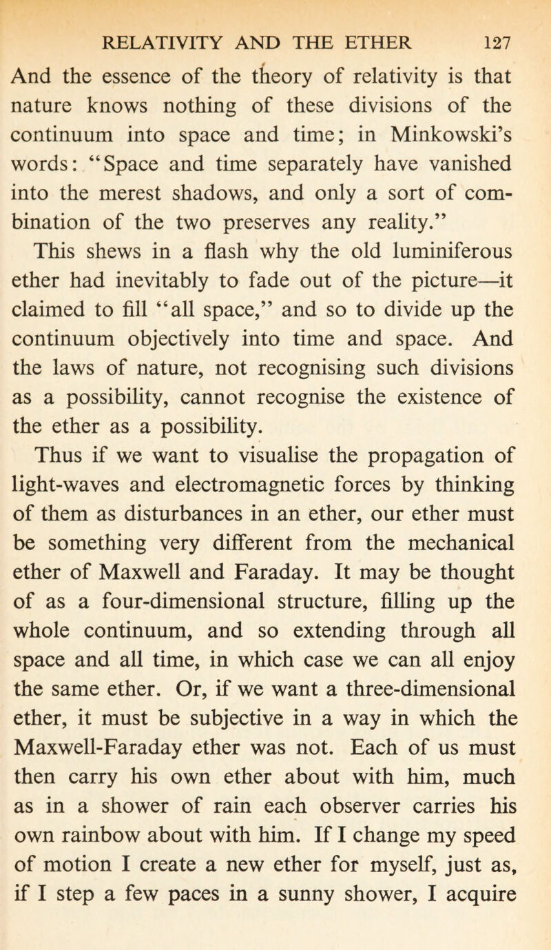 4 And the essence of the theory of relativity is that nature knows nothing of these divisions of the continuum into space and time; in Minkowski’s words: “Space and time separately have vanished into the merest shadows, and only a sort of com¬ bination of the two preserves any reality.” This shews in a flash why the old luminiferous ether had inevitably to fade out of the picture—it claimed to fill “all space,” and so to divide up the continuum objectively into time and space. And the laws of nature, not recognising such divisions as a possibility, cannot recognise the existence of the ether as a possibility. Thus if we want to visualise the propagation of light-waves and electromagnetic forces by thinking of them as disturbances in an ether, our ether must be something very different from the mechanical ether of Maxwell and Faraday. It may be thought of as a four-dimensional structure, filling up the whole continuum, and so extending through all space and all time, in which case we can all enjoy the same ether. Or, if we want a three-dimensional ether, it must be subjective in a way in which the Maxwell-Faraday ether was not. Each of us must then carry his own ether about with him, much as in a shower of rain each observer carries his own rainbow about with him. If I change my speed of motion I create a new ether for myself, just as, if I step a few paces in a sunny shower, I acquire