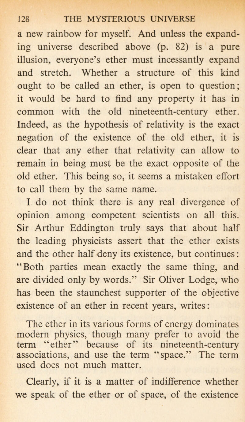 a new rainbow for myself. And unless the expand¬ ing universe described above (p. 82) is a pure illusion, everyone’s ether must incessantly expand and stretch. Whether a structure of this kind ought to be called an ether, is open to question; it would be hard to find any property it has in common with the old nineteenth-century ether. Indeed, as the hypothesis of relativity is the exact negation of the existence of the old ether, it is clear that any ether that relativity can allow to remain in being must be the exact opposite of the old ether. This being so, it seems a mistaken effort to call them by the same name. I do not think there is any real divergence of opinion among competent scientists on all this. Sir Arthur Eddington truly says that about half the leading physicists assert that the ether exists and the other half deny its existence, but continues: “Both parties mean exactly the same thing, and are divided only by words.” Sir Oliver Lodge, who has been the staunchest supporter of the objective existence of an ether in recent years, writes: The ether in its various forms of energy dominates modern physics, though many prefer to avoid the term “ether” because of its nineteenth-century associations, and use the term “space.” The term used does not much matter. Clearly, if it is a matter of indifference whether we speak of the ether or of space, of the existence