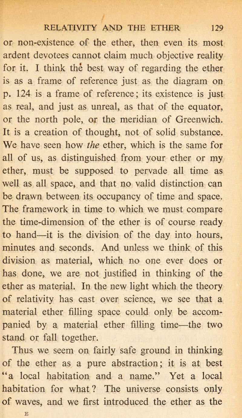 or non-existence of the ether, then even its most ardent devotees cannot claim much objective reality for it. I think the best way of regarding the ether is as a frame of reference just as the diagram on p. 124 is a frame of reference; its existence is just as real, and just as unreal, as that of the equator, or the north pole, or the meridian of Greenwich. It is a creation of thought, not of solid substance. We have seen how the ether, which is the same for all of us, as distinguished from your ether or my ether, must be supposed to pervade all time as well as all space, and that no valid distinction can be drawn between its occupancy of time and space. The framework in time to which we must compare the time-dimension of the ether is of course ready to hand—it is the division of the day into hours, minutes and seconds. And unless we think of this division as material, which no one ever does or has done, we are not justified in thinking of the ether as material. In the new light which the theory of relativity has cast over science, we see that a material ether filling space could only be accom¬ panied by a material ether filling time—the two stand or fall together. Thus we seem on fairly safe ground in thinking of the ether as a pure abstraction; it is at best “a local habitation and a name.” Yet a local habitation for what ? The universe consists only of waves, and we first introduced the ether as the