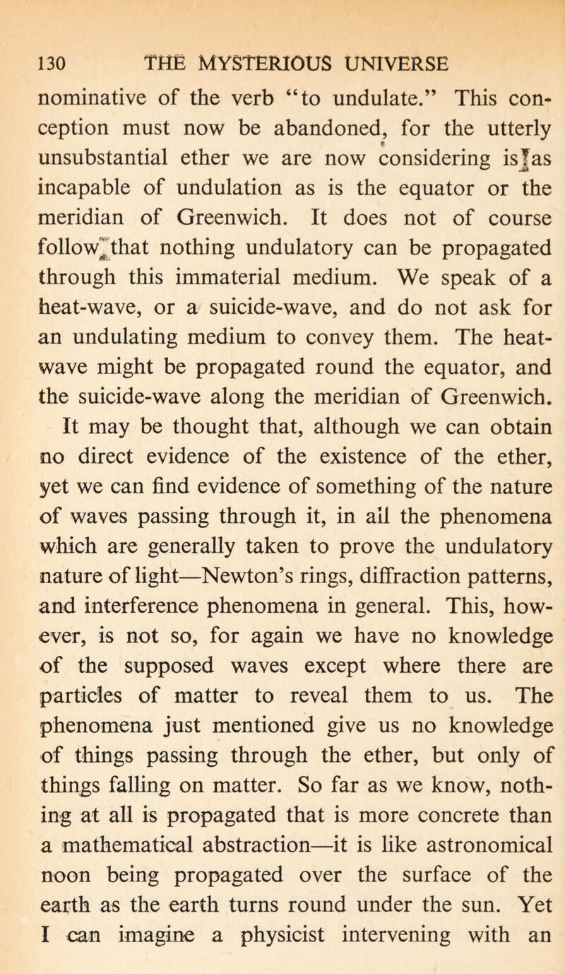 nominative of the verb “to undulate.” This con¬ ception must now be abandoned, for the utterly 4 unsubstantial ether we are now considering is]as incapable of undulation as is the equator or the meridian of Greenwich. It does not of course foliowjthat nothing undulatory can be propagated through this immaterial medium. We speak of a heat-wave, or a suicide-wave, and do not ask for an undulating medium to convey them. The heat¬ wave might be propagated round the equator, and the suicide-wave along the meridian of Greenwich. It may be thought that, although we can obtain no direct evidence of the existence of the ether, yet we can find evidence of something of the nature of waves passing through it, in all the phenomena which are generally taken to prove the undulatory nature of light—Newton’s rings, diffraction patterns, and interference phenomena in general. This, how¬ ever, is not so, for again we have no knowledge of the supposed waves except where there are particles of matter to reveal them to us. The phenomena just mentioned give us no knowledge of things passing through the ether, but only of things falling on matter. So far as we know, noth¬ ing at all is propagated that is more concrete than a mathematical abstraction—it is like astronomical noon being propagated over the surface of the earth as the earth turns round under the sun. Yet I can imagine a physicist intervening with an