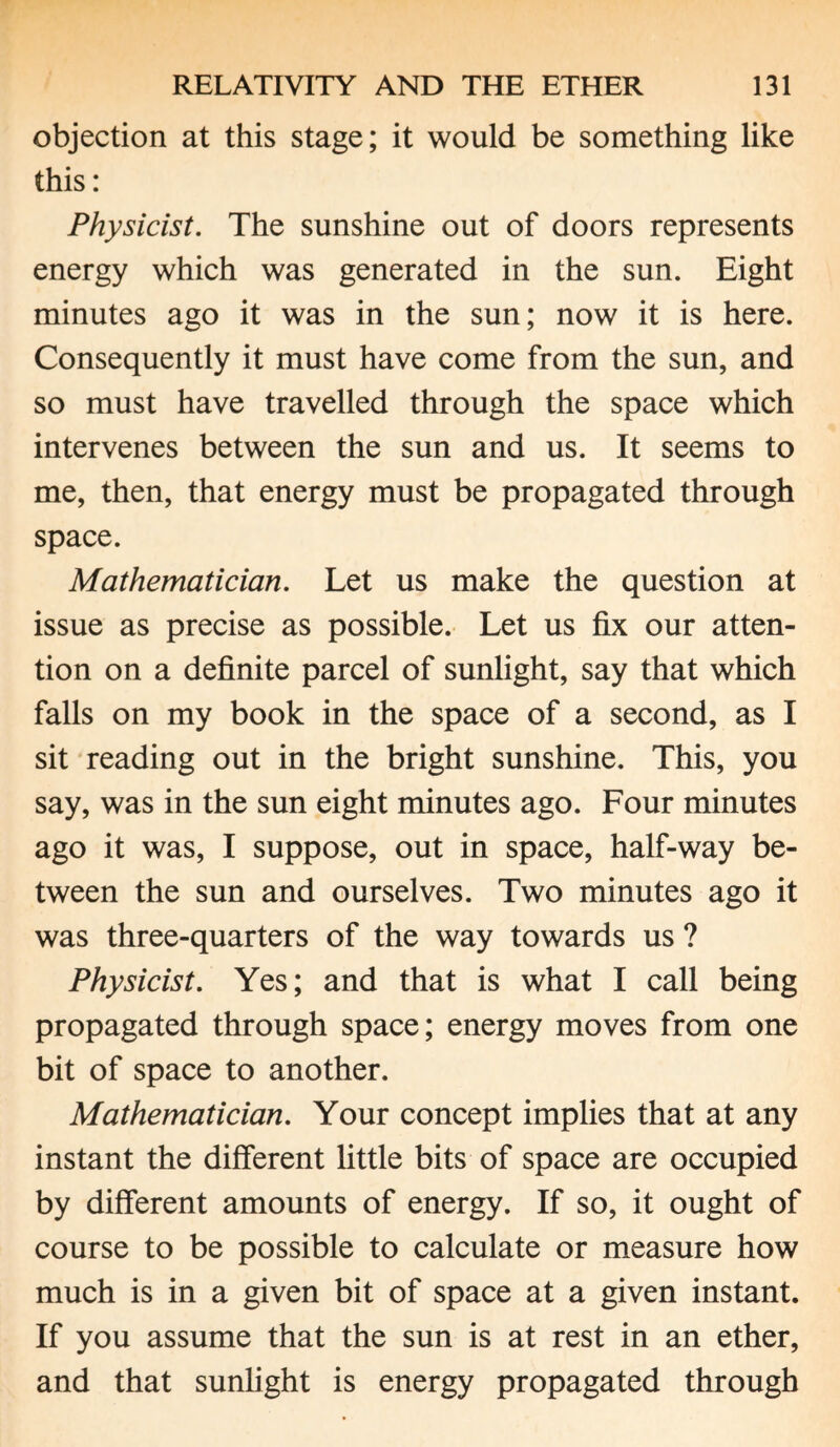 objection at this stage; it would be something like this: Physicist. The sunshine out of doors represents energy which was generated in the sun. Eight minutes ago it was in the sun; now it is here. Consequently it must have come from the sun, and so must have travelled through the space which intervenes between the sun and us. It seems to me, then, that energy must be propagated through space. Mathematician. Let us make the question at issue as precise as possible. Let us fix our atten¬ tion on a definite parcel of sunlight, say that which falls on my book in the space of a second, as I sit reading out in the bright sunshine. This, you say, was in the sun eight minutes ago. Four minutes ago it was, I suppose, out in space, half-way be¬ tween the sun and ourselves. Two minutes ago it was three-quarters of the way towards us ? Physicist. Yes; and that is what I call being propagated through space; energy moves from one bit of space to another. Mathematician. Your concept implies that at any instant the different little bits of space are occupied by different amounts of energy. If so, it ought of course to be possible to calculate or measure how much is in a given bit of space at a given instant. If you assume that the sun is at rest in an ether, and that sunlight is energy propagated through