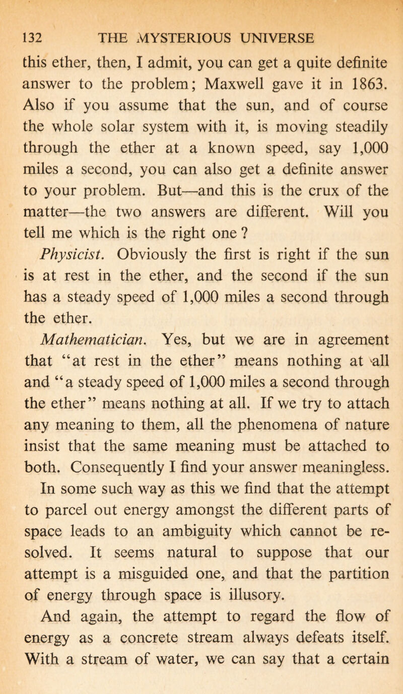 this ether, then, I admit, you can get a quite definite answer to the problem; Maxwell gave it in 1863. Also if you assume that the sun, and of course the whole solar system with it, is moving steadily through the ether at a known speed, say 1,000 miles a second, you can also get a definite answer to your problem. But—and this is the crux of the matter—the two answers are different. Will you tell me which is the right one ? Physicist. Obviously the first is right if the sun is at rest in the ether, and the second if the sun has a steady speed of 1,000 miles a second through the ether. Mathematician. Yes, but we are in agreement that “at rest in the ether” means nothing at all and “a steady speed of 1,000 miles a second through the ether” means nothing at all. If we try to attach any meaning to them, all the phenomena of nature insist that the same meaning must be attached to both. Consequently I find your answer meaningless. In some such way as this we find that the attempt to parcel out energy amongst the different parts of space leads to an ambiguity which cannot be re¬ solved. It seems natural to suppose that our attempt is a misguided one, and that the partition of energy through space is illusory. And again, the attempt to regard the flow of energy as a concrete stream always defeats itself. With a stream of water, we can say that a certain