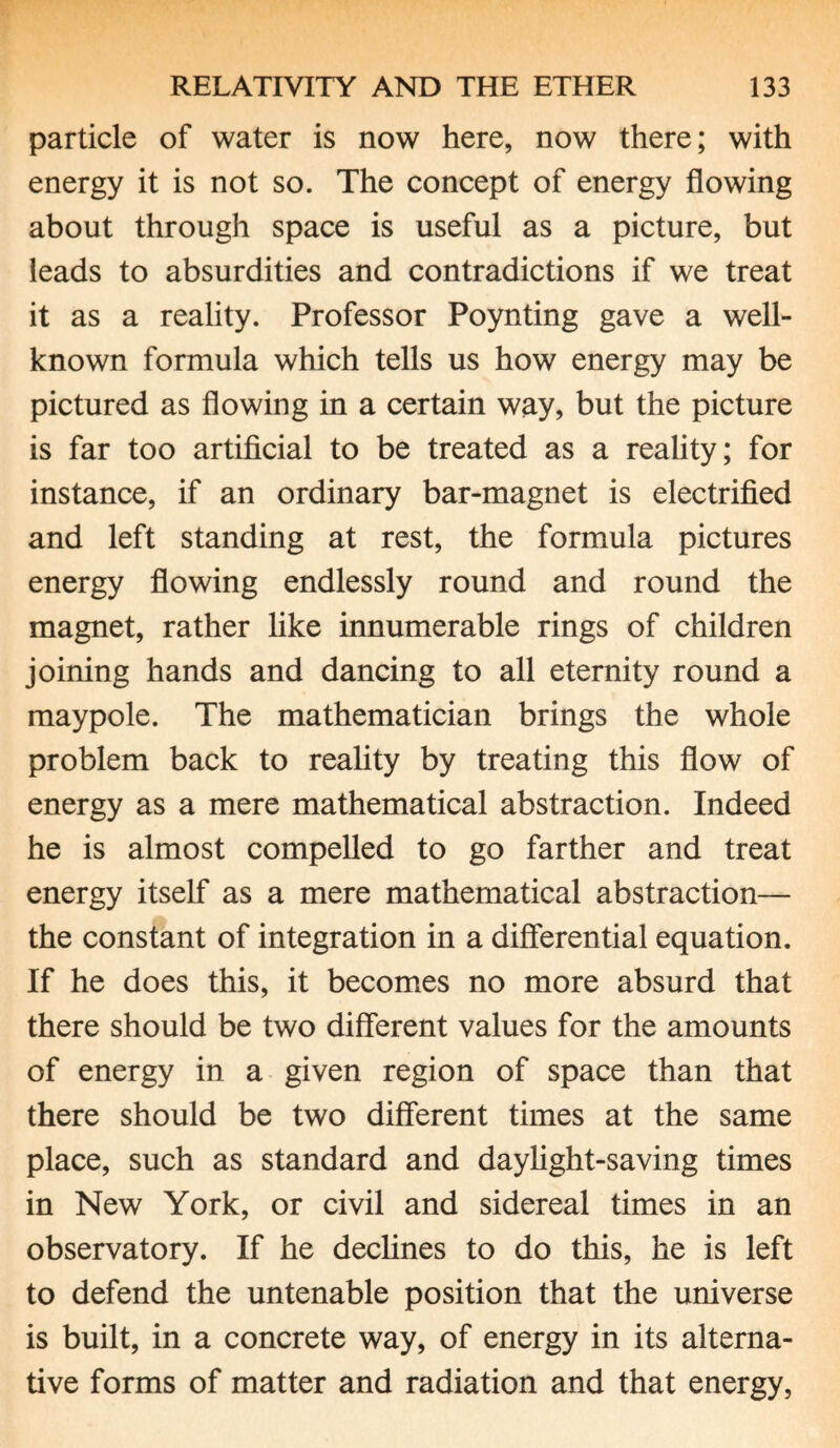 particle of water is now here, now there; with energy it is not so. The concept of energy flowing about through space is useful as a picture, but leads to absurdities and contradictions if we treat it as a reality. Professor Poynting gave a well- known formula which tells us how energy may be pictured as flowing in a certain way, but the picture is far too artificial to be treated as a reality; for instance, if an ordinary bar-magnet is electrified and left standing at rest, the formula pictures energy flowing endlessly round and round the magnet, rather like innumerable rings of children joining hands and dancing to all eternity round a maypole. The mathematician brings the whole problem back to reality by treating this flow of energy as a mere mathematical abstraction. Indeed he is almost compelled to go farther and treat energy itself as a mere mathematical abstraction— the constant of integration in a differential equation. If he does this, it becomes no more absurd that there should be two different values for the amounts of energy in a given region of space than that there should be two different times at the same place, such as standard and daylight-saving times in New York, or civil and sidereal times in an observatory. If he declines to do this, he is left to defend the untenable position that the universe is built, in a concrete way, of energy in its alterna¬ tive forms of matter and radiation and that energy,