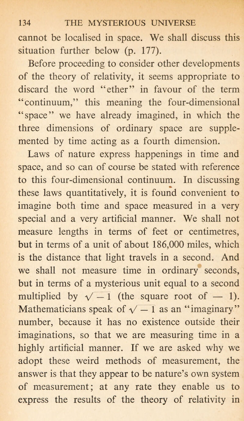 cannot be localised in space. We shall discuss this situation further below (p. 177). Before proceeding to consider other developments of the theory of relativity, it seems appropriate to discard the word “ether” in favour of the term “continuum,” this meaning the four-dimensional “space” we have already imagined, in which the three dimensions of ordinary space are supple¬ mented by time acting as a fourth dimension. Laws of nature express happenings in time and space, and so can of course be stated with reference to this four-dimensional continuum. In discussing these laws quantitatively, it is found convenient to imagine both time and space measured in a very special and a very artificial manner. We shall not measure lengths in terms of feet or centimetres, but in terms of a unit of about 186,000 miles, which is the distance that fight travels in a second. And we shall not measure time in ordinary seconds, but in terms of a mysterious unit equal to a second multiplied by V — 1 (the square root of — 1). Mathematicians speak of V — 1 as an “imaginary” number, because it has no existence outside their imaginations, so that we are measuring time in a highly artificial manner. If we are asked why we adopt these weird methods of measurement, the answer is that they appear to be nature’s own system of measurement; at any rate they enable us to express the results of the theory of relativity in
