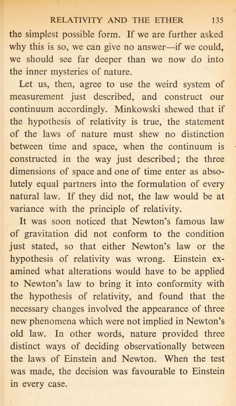 the simplest possible form. If we are further asked why this is so, we can give no answer—if we could, we should see far deeper than we now do into the inner mysteries of nature. Let us, then, agree to use the weird system of measurement just described, and construct our continuum accordingly. Minkowski shewed that if the hypothesis of relativity is true, the statement of the laws of nature must shew no distinction between time and space, when the continuum is constructed in the way just described; the three dimensions of space and one of time enter as abso¬ lutely equal partners into the formulation of every natural law. If they did not, the law would be at variance with the principle of relativity. It was soon noticed that Newton’s famous law of gravitation did not conform to the condition just stated, so that either Newton’s law or the hypothesis of relativity was wrong. Einstein ex¬ amined what alterations would have to be applied to Newton’s law to bring it into conformity with the hypothesis of relativity, and found that the necessary changes involved the appearance of three new phenomena which were not implied in Newton’s old law. In other words, nature provided three distinct ways of deciding observationally between the laws of Einstein and Newton. When the test was made, the decision was favourable to Einstein in every case.