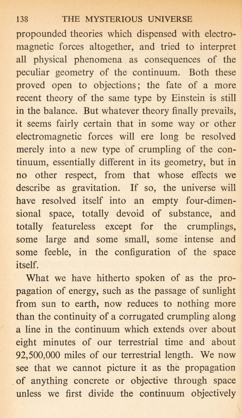 propounded theories which dispensed with electro¬ magnetic forces altogether, and tried to interpret all physical phenomena as consequences of the peculiar geometry of the continuum. Both these proved open to objections; the fate of a more recent theory of the same type by Einstein is still in the balance. But whatever theory finally prevails, it seems fairly certain that in some way or other electromagnetic forces will ere long be resolved merely into a new type of crumpling of the con¬ tinuum, essentially different in its geometry, but in no other respect, from that whose effects we describe as gravitation. If so, the universe will have resolved itself into an empty four-dimen¬ sional space, totally devoid of substance, and totally featureless except for the crumplings, some large and some small, some intense and some feeble, in the configuration of the space itself. What we have hitherto spoken of as the pro¬ pagation of energy, such as the passage of sunlight from sun to earth, now reduces to nothing more than the continuity of a corrugated crumpling along a line in the continuum which extends over about eight minutes of our terrestrial time and about 92,500,000 miles of our terrestrial length. We now see that we cannot picture it as the propagation .of anything concrete or objective through space unless we first divide the continuum objectively