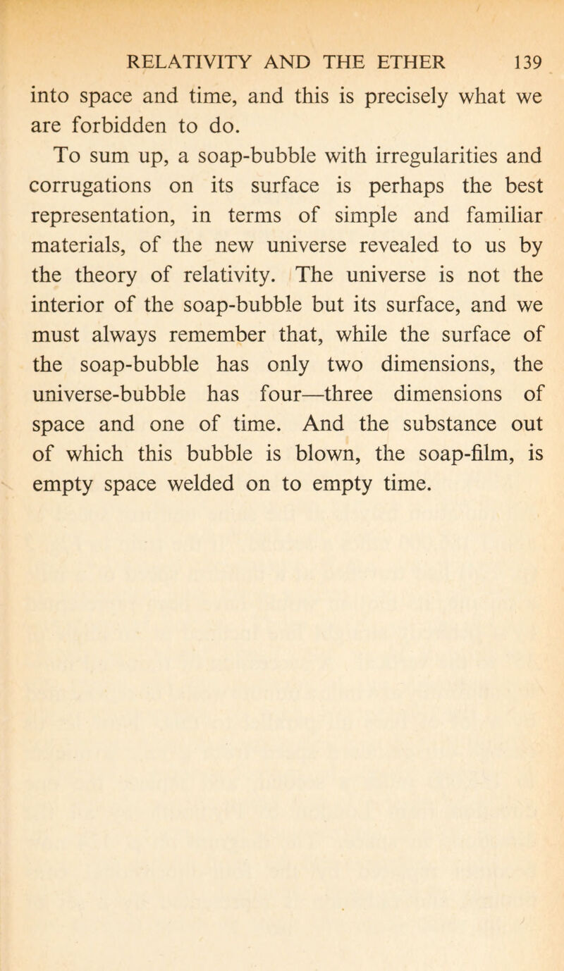 into space and time, and this is precisely what we are forbidden to do. To sum up, a soap-bubble with irregularities and corrugations on its surface is perhaps the best representation, in terms of simple and familiar materials, of the new universe revealed to us by the theory of relativity. The universe is not the interior of the soap-bubble but its surface, and we must always remember that, while the surface of the soap-bubble has only two dimensions, the universe-bubble has four—three dimensions of space and one of time. And the substance out of which this bubble is blown, the soap-film, is empty space welded on to empty time.