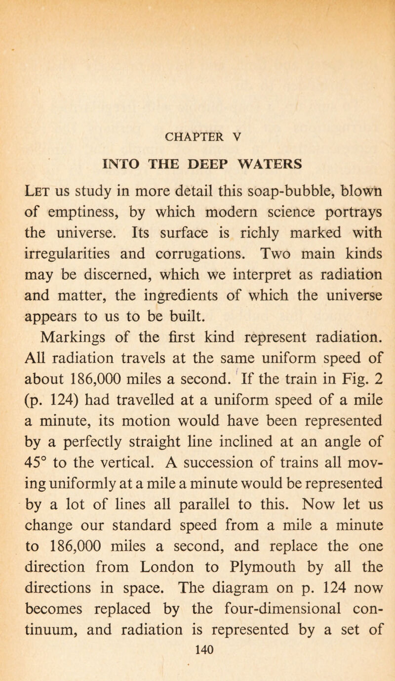 CHAPTER V INTO THE DEEP WATERS Let us study in more detail this soap-bubble, blown of emptiness, by which modern science portrays the universe. Its surface is richly marked with irregularities and corrugations. Two main kinds may be discerned, which we interpret as radiation and matter, the ingredients of which the universe appears to us to be built. Markings of the first kind represent radiation. All radiation travels at the same uniform speed of about 186,000 miles a second. If the train in Fig. 2 (p. 124) had travelled at a uniform speed of a mile a minute, its motion would have been represented by a perfectly straight line inclined at an angle of 45° to the vertical. A succession of trains all mov¬ ing uniformly at a mile a minute would be represented by a lot of lines all parallel to this. Now let us change our standard speed from a mile a minute to 186,000 miles a second, and replace the one direction from London to Plymouth by all the directions in space. The diagram on p. 124 now becomes replaced by the four-dimensional con¬ tinuum, and radiation is represented by a set of