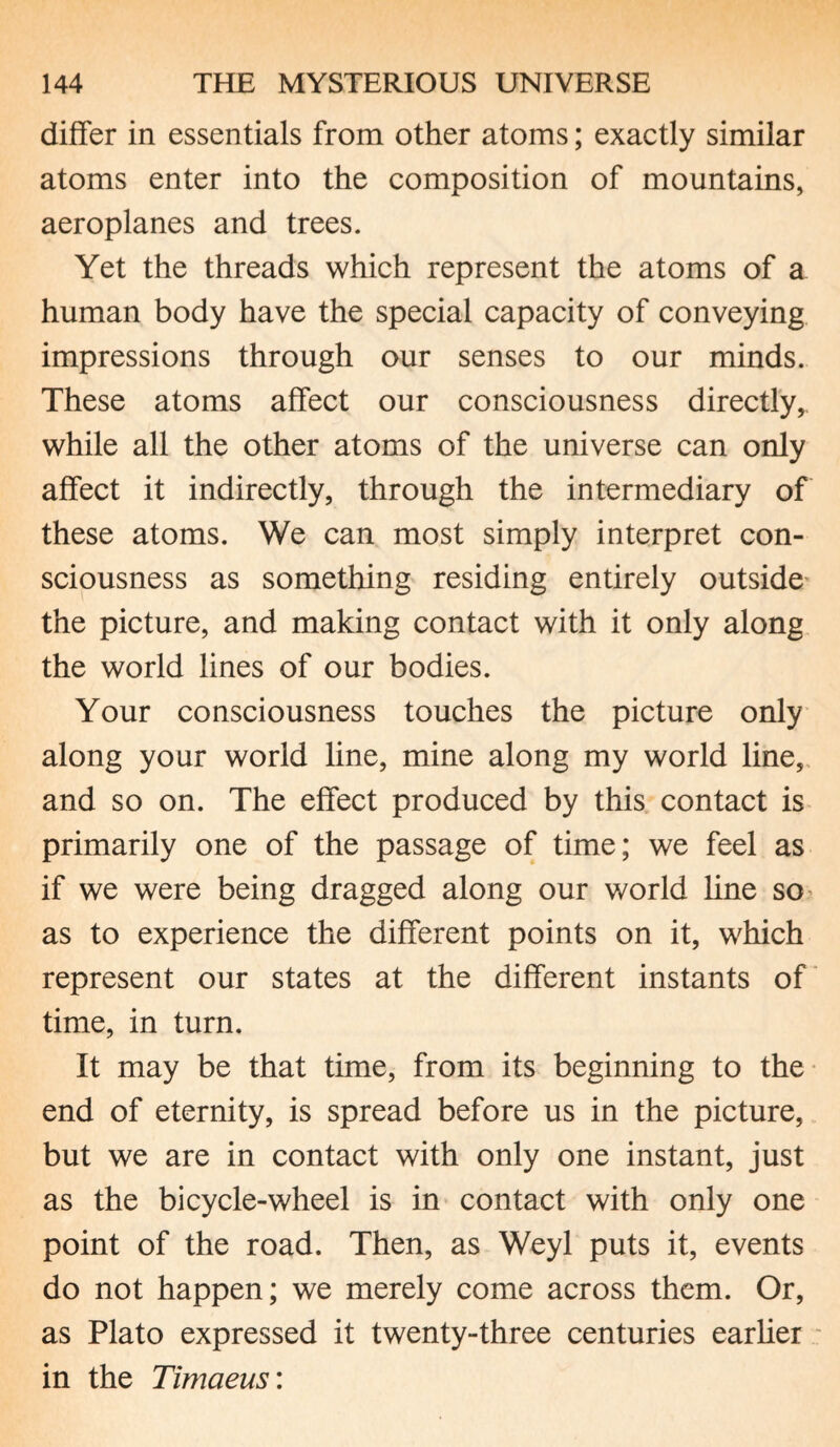 differ in essentials from other atoms; exactly similar atoms enter into the composition of mountains, aeroplanes and trees. Yet the threads which represent the atoms of a human body have the special capacity of conveying impressions through our senses to our minds. These atoms affect our consciousness directly, while all the other atoms of the universe can only affect it indirectly, through the intermediary of these atoms. We can most simply interpret con¬ sciousness as something residing entirely outside the picture, and making contact with it only along the world lines of our bodies. Your consciousness touches the picture only along your world line, mine along my world line, and so on. The effect produced by this contact is primarily one of the passage of time; we feel as if we were being dragged along our world line so as to experience the different points on it, which represent our states at the different instants of time, in turn. It may be that time, from its beginning to the end of eternity, is spread before us in the picture, but we are in contact with only one instant, just as the bicycle-wheel is in contact with only one point of the road. Then, as Weyl puts it, events do not happen; we merely come across them. Or, as Plato expressed it twenty-three centuries earlier in the Timaeus: