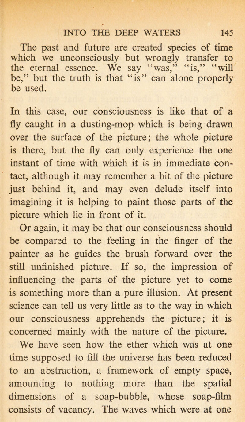 The past and future are created species of time which we unconsciously but wrongly transfer to the eternal essence. We say “was,” “is,” “will be,” but the truth is that “is” can alone properly be used. In this case, our consciousness is like that of a fly caught in a dusting-mop which is being drawn over the surface of the picture; the whole picture is there, but the fly can only experience the one instant of time with which it is in immediate con¬ tact, although it may remember a bit of the picture just behind it, and may even delude itself into imagining it is helping to paint those parts of the picture which lie in front of it. Or again, it may be that our consciousness should be compared to the feeling in the finger of the painter as he guides the brush forward over the still unfinished picture. If so, the impression of influencing the parts of the picture yet to come is something more than a pure illusion. At present science can tell us very little as to the way in which our consciousness apprehends the picture; it is concerned mainly with the nature of the picture. We have seen how the ether which was at one time supposed to fill the universe has been reduced to an abstraction, a framework of empty space, amounting to nothing more than the spatial dimensions of a soap-bubble, whose soap-film consists of vacancy. The waves which were at one