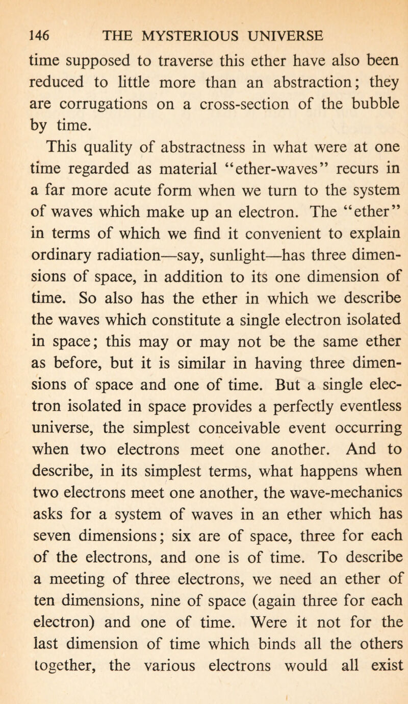 time supposed to traverse this ether have also been reduced to little more than an abstraction; they are corrugations on a cross-section of the bubble by time. This quality of abstractness in what were at one time regarded as material “ ether-waves ” recurs in a far more acute form when we turn to the system of waves which make up an electron. The “ether” in terms of which we find it convenient to explain ordinary radiation—say, sunlight—has three dimen¬ sions of space, in addition to its one dimension of time. So also has the ether in which we describe the waves which constitute a single electron isolated in space; this may or may not be the same ether as before, but it is similar in having three dimen¬ sions of space and one of time. But a single elec¬ tron isolated in space provides a perfectly eventless universe, the simplest conceivable event occurring when two electrons meet one another. And to describe, in its simplest terms, what happens when two electrons meet one another, the wave-mechanics asks for a system of waves in an ether which has seven dimensions; six are of space, three for each of the electrons, and one is of time. To describe a meeting of three electrons, we need an ether of ten dimensions, nine of space (again three for each electron) and one of time. Were it not for the last dimension of time which binds all the others together, the various electrons would all exist