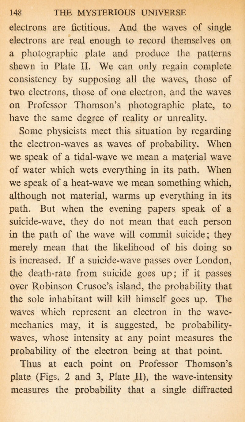 electrons are fictitious. And the waves of single electrons are real enough to record themselves on a photographic plate and produce the patterns shewn in Plate II. We can only regain complete consistency by supposing all the waves, those of two electrons, those of one electron, and the waves on Professor Thomson’s photographic plate, to have the same degree of reality or unreality. Some physicists meet this situation by regarding the electron-waves as waves of probability. When we speak of a tidal-wave we mean a material wave of water which wets everything in its path. When we speak of a heat-wave we mean something which, although not material, warms up everything in its path. But when the evening papers speak of a suicide-wave, they do not mean that each person in the path of the wave will commit suicide; they merely mean that the likelihood of his doing so is increased. If a suicide-wave passes over London, the death-rate from suicide goes up; if it passes over Robinson Crusoe’s island, the probability that the sole inhabitant will kill himself goes up. The waves which represent an electron in the wave- mechanics may, it is suggested, be probability- waves, whose intensity at any point measures the probability of the electron being at that point. Thus at each point on Professor Thomson’s plate (Figs. 2 and 3, Plate II), the wave-intensity measures the probability that a single diffracted
