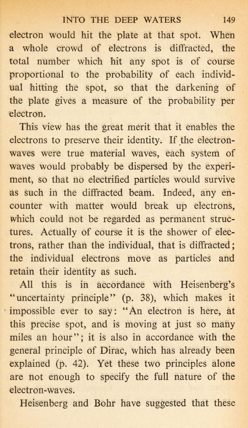 electron would hit the plate at that spot. When a whole crowd of electrons is diffracted, the total number which hit any spot is of course proportional to the probability of each individ¬ ual hitting the spot, so that the darkening of the plate gives a measure of the probability per electron. This view has the great merit that it enables the electrons to preserve their identity. If the electron- waves were true material waves, each system of waves would probably be dispersed by the experi¬ ment, so that no electrified particles would survive as such in the diffracted beam. Indeed, any en¬ counter with matter would break up electrons, which could not be regarded as permanent struc¬ tures, Actually of course it is the shower of elec¬ trons, rather than the individual, that is diffracted; the individual electrons move as particles and retain their identity as such. All this is in accordance with Heisenberg’s “uncertainty principle” (p. 38), which makes it * impossible ever to say: “An electron is here, at this precise spot, and is moving at just so many miles an hour”; it is also in accordance with the general principle of Dirac, which has already been explained (p. 42). Yet these two principles alone are not enough to specify the full nature of the electron-waves. Heisenberg and Bohr have suggested that these