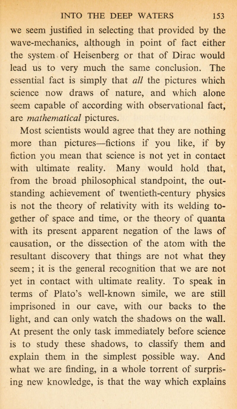 we seem justified in selecting that provided by the wave-mechanics, although in point of fact either the system of Heisenberg or that of Dirac would lead us to very much the same conclusion. The essential fact is simply that all the pictures which science now draws of nature, and which alone seem capable of according with observational fact, are mathematical pictures. Most scientists would agree that they are nothing more than pictures—fictions if you like, if by fiction you mean that science is not yet in contact with ultimate reality. Many would hold that, from the broad philosophical standpoint, the out¬ standing achievement of twentieth-century physics is not the theory of relativity with its welding to¬ gether of space and time, or the theory of quanta with its present apparent negation of the laws of causation, or the dissection of the atom with the resultant discovery that things are not what they seem; it is the general recognition that we are not yet in contact with ultimate reality. To speak in terms of Plato’s well-known simile, we are still imprisoned in our cave, with our backs to the light, and can only watch the shadows on the wall. At present the only task immediately before science is to study these shadows, to classify them and explain them in the simplest possible way. And what we are finding, in a whole torrent of surpris¬ ing new knowledge, is that the way which explains