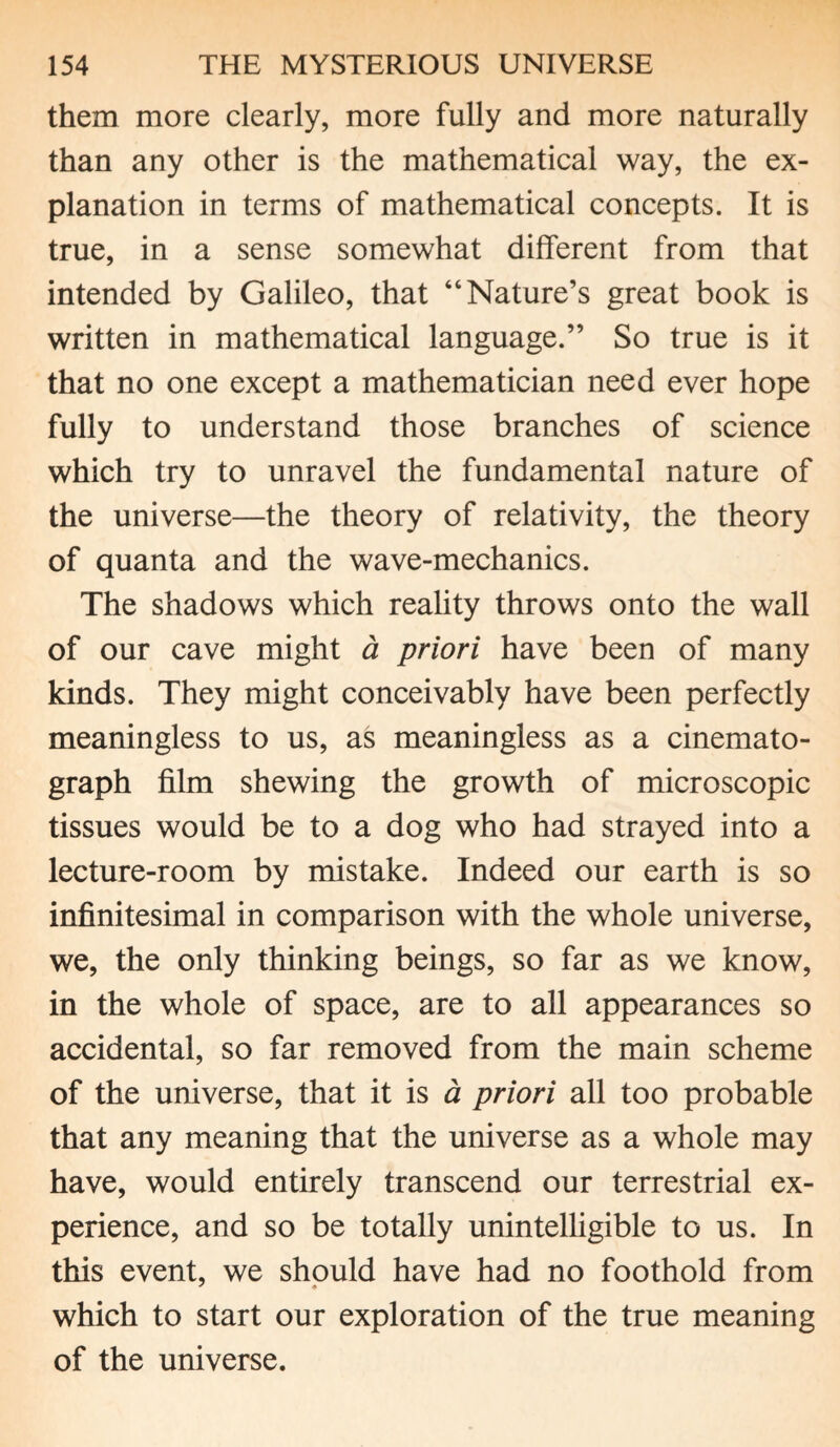 them more clearly, more fully and more naturally than any other is the mathematical way, the ex¬ planation in terms of mathematical concepts. It is true, in a sense somewhat different from that intended by Galileo, that “Nature’s great book is written in mathematical language.” So true is it that no one except a mathematician need ever hope fully to understand those branches of science which try to unravel the fundamental nature of the universe—the theory of relativity, the theory of quanta and the wave-mechanics. The shadows which reality throws onto the wall of our cave might a priori have been of many kinds. They might conceivably have been perfectly meaningless to us, as meaningless as a cinemato¬ graph film shewing the growth of microscopic tissues would be to a dog who had strayed into a lecture-room by mistake. Indeed our earth is so infinitesimal in comparison with the whole universe, we, the only thinking beings, so far as we know, in the whole of space, are to all appearances so accidental, so far removed from the main scheme of the universe, that it is a priori all too probable that any meaning that the universe as a whole may have, would entirely transcend our terrestrial ex¬ perience, and so be totally unintelligible to us. In this event, we should have had no foothold from which to start our exploration of the true meaning of the universe.