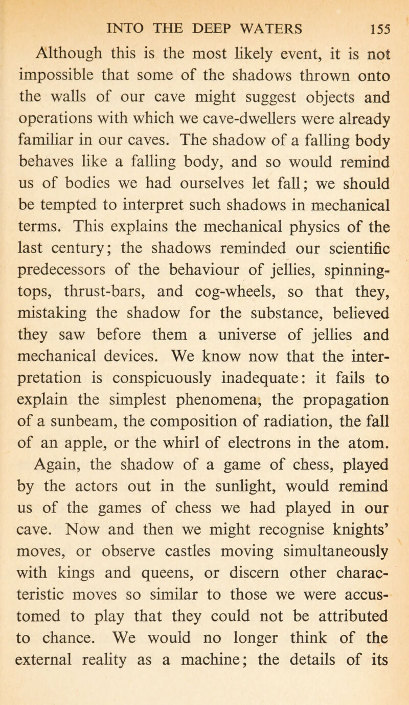 Although this is the most likely event, it is not impossible that some of the shadows thrown onto the walls of our cave might suggest objects and operations with which we cave-dwellers were already familiar in our caves. The shadow of a falling body behaves like a falling body, and so would remind us of bodies we had ourselves let fall; we should be tempted to interpret such shadows in mechanical terms. This explains the mechanical physics of the last century; the shadows reminded our scientific predecessors of the behaviour of jellies, spinning- tops, thrust-bars, and cog-wheels, so that they, mistaking the shadow for the substance, believed they saw before them a universe of jellies and mechanical devices. We know now that the inter¬ pretation is conspicuously inadequate: it fails to explain the simplest phenomena, the propagation of a sunbeam, the composition of radiation, the fall of an apple, or the whirl of electrons in the atom. Again, the shadow of a game of chess, played by the actors out in the sunlight, would remind us of the games of chess we had played in our cave. Now and then we might recognise knights’ moves, or observe castles moving simultaneously with kings and queens, or discern other charac¬ teristic moves so similar to those we were accus¬ tomed to play that they could not be attributed to chance. We would no longer think of the external reality as a machine; the details of its