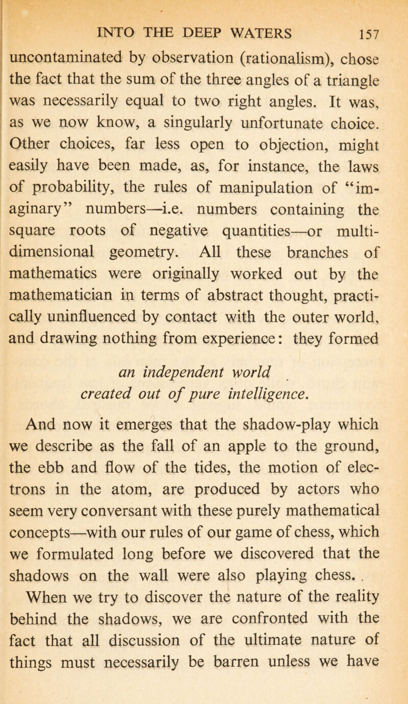 uncontaminated by observation (rationalism), chose the fact that the sum of the three angles of a triangle was necessarily equal to two right angles. It was, as we now know, a singularly unfortunate choice. Other choices, far less open to objection, might easily have been made, as, for instance, the laws of probability, the rules of manipulation of “im¬ aginary” numbers—i.e. numbers containing the square roots of negative quantities—or multi¬ dimensional geometry. All these branches of mathematics were originally worked out by the mathematician in terms of abstract thought, practi¬ cally uninfluenced by contact with the outer world, and drawing nothing from experience: they formed an independent world created out of pure intelligence. And now it emerges that the shadow-play which we describe as the fall of an apple to the ground, the ebb and flow of the tides, the motion of elec¬ trons in the atom, are produced by actors who seem very conversant with these purely mathematical concepts—with our rules of our game of chess, which we formulated long before we discovered that the shadows on the wall were also playing chess. . When we try to discover the nature of the reality behind the shadows, we are confronted with the fact that all discussion of the ultimate nature of things must necessarily be barren unless we have