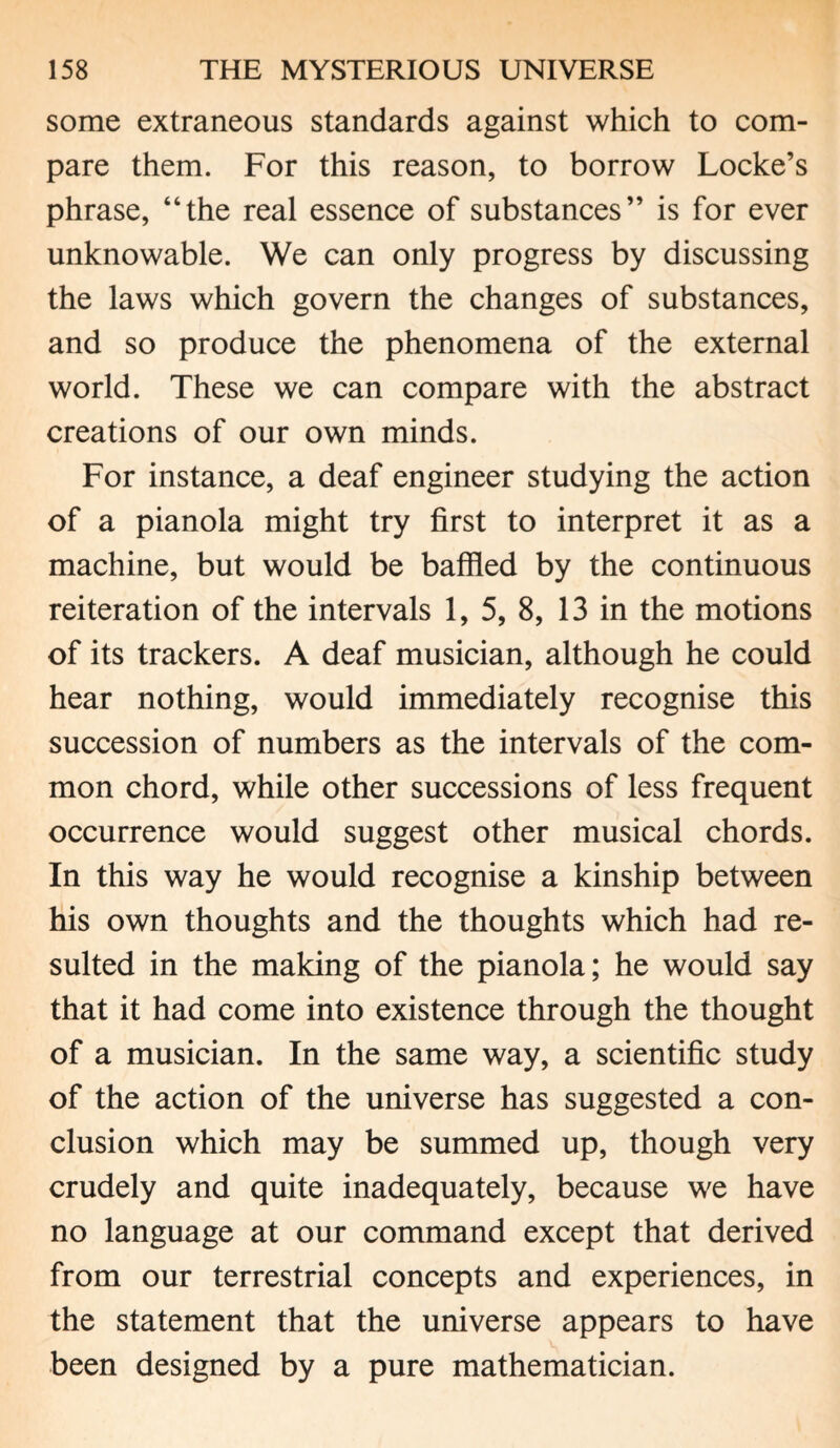 some extraneous standards against which to com¬ pare them. For this reason, to borrow Locke’s phrase, “the real essence of substances” is for ever unknowable. We can only progress by discussing the laws which govern the changes of substances, and so produce the phenomena of the external world. These we can compare with the abstract creations of our own minds. For instance, a deaf engineer studying the action of a pianola might try first to interpret it as a machine, but would be baffled by the continuous reiteration of the intervals 1, 5, 8, 13 in the motions of its trackers. A deaf musician, although he could hear nothing, would immediately recognise this succession of numbers as the intervals of the com¬ mon chord, while other successions of less frequent occurrence would suggest other musical chords. In this way he would recognise a kinship between his own thoughts and the thoughts which had re¬ sulted in the making of the pianola; he would say that it had come into existence through the thought of a musician. In the same way, a scientific study of the action of the universe has suggested a con¬ clusion which may be summed up, though very crudely and quite inadequately, because we have no language at our command except that derived from our terrestrial concepts and experiences, in the statement that the universe appears to have been designed by a pure mathematician.