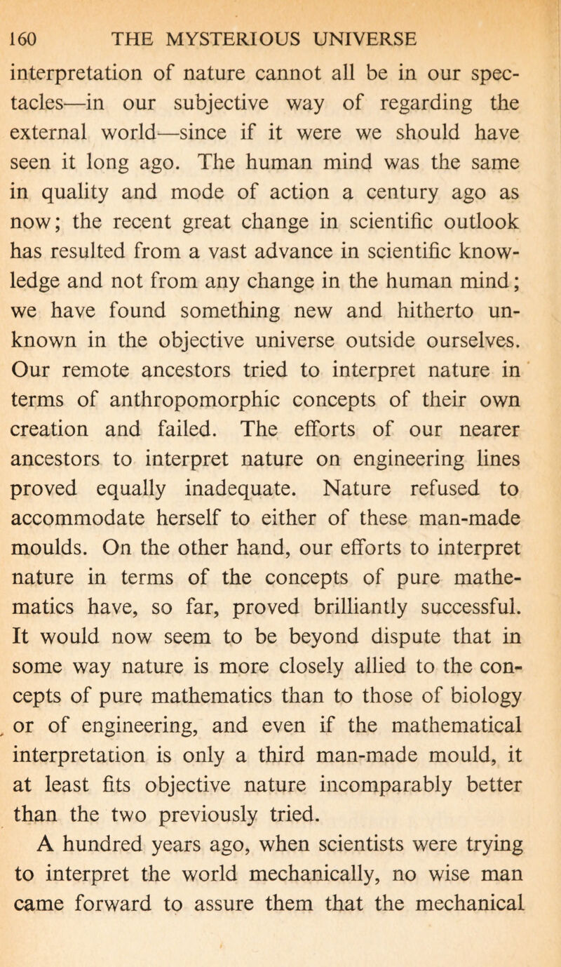interpretation of nature cannot all be in our spec¬ tacles—in our subjective way of regarding the external world—since if it were we should have seen it long ago. The human mind was the same in quality and mode of action a century ago as now; the recent great change in scientific outlook has resulted from a vast advance in scientific know¬ ledge and not from any change in the human mind; we have found something new and hitherto un¬ known in the objective universe outside ourselves. Our remote ancestors tried to interpret nature in terms of anthropomorphic concepts of their own creation and failed. The efforts of our nearer ancestors to interpret nature on engineering lines proved equally inadequate. Nature refused to accommodate herself to either of these man-made moulds. On the other hand, our efforts to interpret nature in terms of the concepts of pure mathe¬ matics have, so far, proved brilliantly successful. It would now seem to be beyond dispute that in some way nature is more closely allied to the con¬ cepts of pure mathematics than to those of biology , or of engineering, and even if the mathematical interpretation is only a third man-made mould, it at least fits objective nature incomparably better than the two previously tried. A hundred years ago, when scientists were trying to interpret the world mechanically, no wise man came forward to assure them that the mechanical