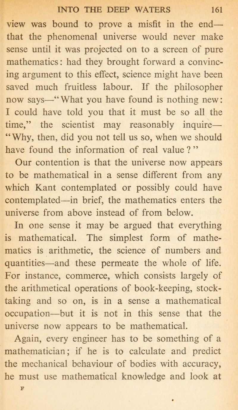 view was bound to prove a misfit in the end— that the phenomenal universe would never make sense until it was projected on to a screen of pure mathematics: had they brought forward a convinc¬ ing argument to this effect, science might have been saved much fruitless labour. If the philosopher now says—“What you have found is nothing new: I could have told you that it must be so all the time,” the scientist may reasonably inquire— “Why, then, did you not tell us so, when we should have found the information of real value ? ” Our contention is that the universe now appears to be mathematical in a sense different from any which Kant contemplated or possibly could have contemplated—in brief, the mathematics enters the universe from above instead of from below. In one sense it may be argued that everything is mathematical. The simplest form of mathe¬ matics is arithmetic, the science of numbers and quantities—and these permeate the whole of life. For instance, commerce, which consists largely of the arithmetical operations of book-keeping, stock¬ taking and so on, is in a sense a mathematical occupation—but it is not in this sense that the universe now appears to be mathematical. Again, every engineer has to be something of a mathematician; if he is to calculate and predict the mechanical behaviour of bodies with accuracy, he must use mathematical knowledge and look at
