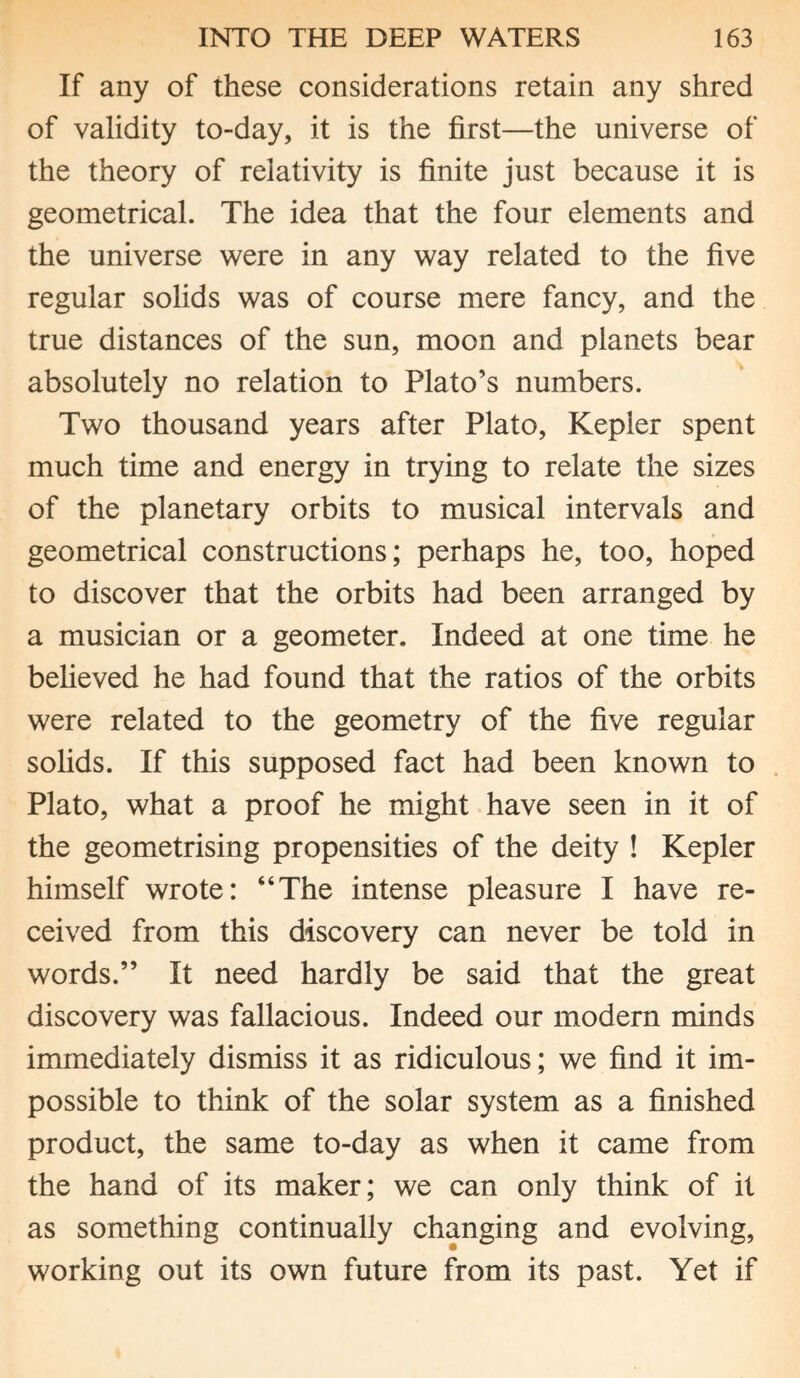 If any of these considerations retain any shred of validity to-day, it is the first—the universe of the theory of relativity is finite just because it is geometrical. The idea that the four elements and the universe were in any way related to the five regular solids was of course mere fancy, and the true distances of the sun, moon and planets bear absolutely no relation to Plato’s numbers. Two thousand years after Plato, Kepler spent much time and energy in trying to relate the sizes of the planetary orbits to musical intervals and geometrical constructions; perhaps he, too, hoped to discover that the orbits had been arranged by a musician or a geometer. Indeed at one time he believed he had found that the ratios of the orbits were related to the geometry of the five regular solids. If this supposed fact had been known to Plato, what a proof he might have seen in it of the geometrising propensities of the deity ! Kepler himself wrote: “The intense pleasure I have re¬ ceived from this discovery can never be told in words.” It need hardly be said that the great discovery was fallacious. Indeed our modern minds immediately dismiss it as ridiculous; we find it im¬ possible to think of the solar system as a finished product, the same to-day as when it came from the hand of its maker; we can only think of it as something continually changing and evolving, working out its own future from its past. Yet if